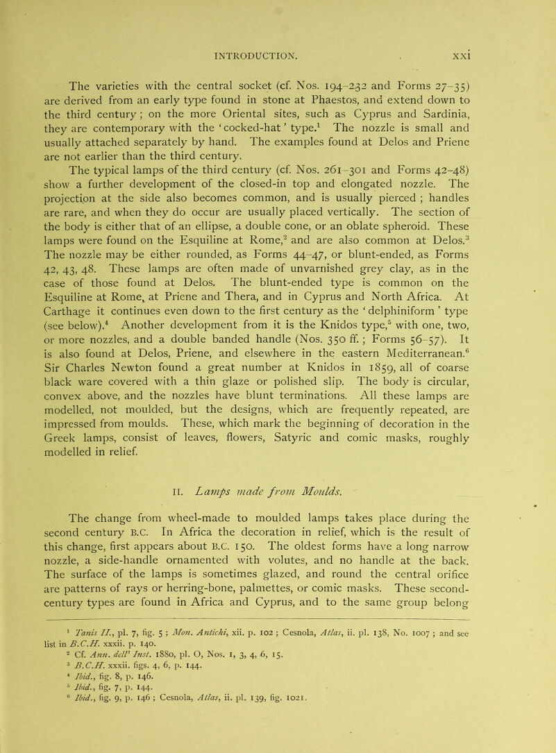 The varieties with the central socket (cf. Nos. 194-2.32 and Forms 27-35) are derived from an early type found in stone at Phaestos, and extend down to the third century ; on the more Oriental sites, such as Cyprus and Sardinia, they are contemporary with the ‘cocked-hat' type.1 The nozzle is small and usually attached separately by hand. The examples found at Delos and Priene are not earlier than the third century. The typical lamps of the third century (cf. Nos. 261-301 and Forms 42-48) show a further development of the closed-in top and elongated nozzle. The projection at the side also becomes common, and is usually pierced ; handles are rare, and when they do occur are usually placed vertically. The section of the body is either that of an ellipse, a double cone, or an oblate spheroid. These lamps were found on the Esquiline at Rome,2 and are also common at Delos.3 The nozzle may be either rounded, as P'orms 44-47, or blunt-ended, as Forms 42, 43, 48. These lamps are often made of unvarnished grey clay, as in the case of those found at Delos. The blunt-ended type is common on the Esquiline at Rome, at Priene and Thera, and in Cyprus and North Africa. At Carthage it continues even down to the first century as the ‘ delphiniform ’ type (see below).4 Another development from it is the Knidos type,5 with one, two, or more nozzles, and a double banded handle (Nos. 350 ff. ; Forms 56-57). It is also found at Delos, Priene, and elsewhere in the eastern Mediterranean.6 Sir Charles Newton found a great number at Knidos in 1859, all of coarse black ware covered with a thin glaze or polished slip. The body is circular, convex above, and the nozzles have blunt terminations. All these lamps are modelled, not moulded, but the designs, which are frequently repeated, are impressed from moulds. These, which mark the beginning of decoration in the Greek lamps, consist of leaves, flowers, Satyric and comic masks, roughly modelled in relief. II. Lamps made from Moulds. The change from wheel-made to moulded lamps takes place during the second century B.C. In Africa the decoration in relief, which is the result of this change, first appears about B.C. 150. The oldest forms have a long narrow nozzle, a side-handle ornamented with volutes, and no handle at the back. The surface of the lamps is sometimes glazed, and round the central orifice are patterns of rays or herring-bone, palmettes, or comic masks. These second- century types are found in Africa and Cyprus, and to the same group belong 1 Tanis II., pi. 7, fig. 5 ; Mon. Antichi, xii. p. 102 ; Cesnola, Atlas, ii. pi. 138, No. 1007 ; and see list in B.C.H. xxxii. p. 140. 2 Cf. Ann. delV Inst. 1880, pi. O, Nos. I, 3, 4, 6, 15. 3 B.C.H. xxxii. figs. 4, 6, p. 144. 4 Ibid., fig. 8, p. 146. 5 Ibid., fig. 7, p. 144. 0 Ibid., fig. 9, p. 146 ; Cesnola, Atlas, ii. pi. 139, fig. 1021.