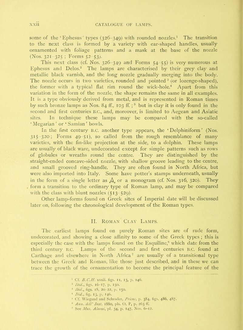 some of the ‘Ephesus' types (326-349) with rounded nozzles.1 The transition to the next class is formed by a variety with ear-shaped handles, usually ornamented with foliage patterns and a mask at the base of the nozzle (Nos. 321-325 ; Forms 52-53). This next class (cf. Nos. 326-349 and Forms 54-55) is very numerous at Ephesus and Delos.2 The lamps are characterised by their grey clay and metallic black varnish, and the long nozzle gradually merging into the body. The nozzle occurs in two varieties, rounded and pointed 3 (or lozenge-shaped), the former with a typical flat rim round the wick-hole.4 Apart from this variation in the form of the nozzle, the shape remains the same in all examples. It is a type obviously derived from metal, and is represented in Roman times by such bronze lamps as Nos. 84 ff., 103 ff. ;5 * but in clay it is only found in the second and first centuries B.C., and, moreover, is limited to Aegean and Asiatic sites. In technique these lamps may be compared with the so-called ‘ Megarian ’ or ‘ Samian ’ bowls. In the first century B.C. another type appears, the ‘ Delphiniform ’ (Nos. 315-320; Forms 49-51), so called from the rough resemblance of many varieties, with the fin-like projection at the side, to a dolphin. These lamps are usually of black ware, undecorated except for simple patterns such as rows of globules or wreaths round the centre. They are distinguished by the straight-ended concave-sided nozzle, with shallow groove leading to the centre, and small grooved ring-handle. They are often found in North Africa, but were also imported into Italy. Some have potter’s stamps underneath, usually in the form of a single letter as or a monogram (cf. Nos. 316, 320). They . form a transition to the ordinary type of Roman lamp, and may be compared with the class with blunt nozzles (513-529). Other lamp-forms found on Greek sites of Imperial date will be discussed later on, following the chronological development of the Roman types. II. Roman Clay Damps. The .earliest lamps found on purely Roman sites are of rude form, undecorated, and showing a close affinity to some of the Greek types ; this is especially the case with the lamps found on the Esquiline,15 which date from the third century B.C. Damps of the second and first centuries B.C. found at Carthage and elsewhere in North Africa7 are usually of a transitional type between the Greek and Roman, like those just described, and in these we can trace the growth of the ornamentation to become the principal feature of the 1 Cf. B.C.H. xxxii. figs, ir, 13, p. 146. 2 Ibid., figs. 16-17, p. 150. 3 Ibid., figs. 18, 20-22, p. 150. 1 Ibid., fig. 13, p. 146. 5 Cf. Wiegand and Schrader, Priene, p. 384, figs. 486, 487. G Ann. delP Inst. 1880, pis. O, P, p. 265 ff. 7 See Mils. Alaoui, pi. 34, p. 147, Nos. 6-12.