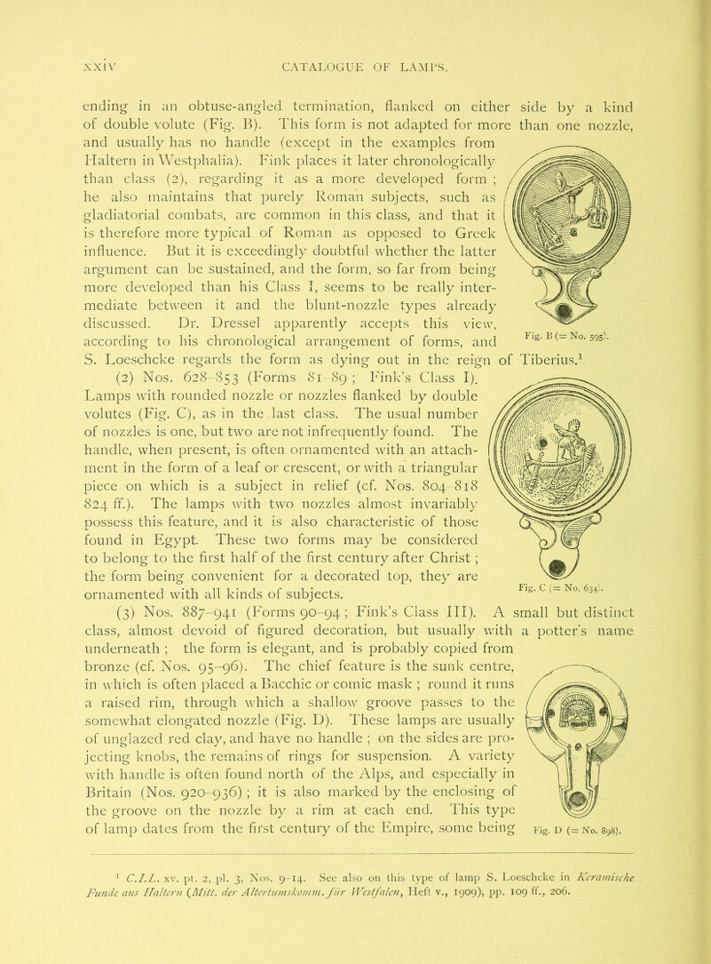 ending in an obtuse-angled termination, flanked on either side by a kind of double volute (Fig. B). This form is not adapted for more than one nozzle, and usually has no handle (except in the examples from Haltern in Westphalia). Fink places it later chronologically than class (2), regarding it as a more developed form ; he also maintains that purely Roman subjects, such as gladiatorial combats, are common in this class, and that it is therefore more typical of Roman as opposed to Greek influence. But it is exceedingly doubtful whether the latter argument can be sustained, and the form, so far from being more developed than his Class I, seems to be really inter- mediate between it and the blunt-nozzle types already discussed. Dr. Dressel apparently accepts this view, according to his chronological arrangement of forms, and S. Loeschcke regards the form as dying out in the reign of Tiberius.1 (2) Nos. 628-853 (Forms 81-89 ; Fink’s Class I). Lamps with rounded nozzle or nozzles flanked by double volutes (Fig. C), as in the last class. The usual number of nozzles is one, but two are not infrequently found. The handle, when present, is often ornamented with an attach- ment in the form of a leaf or crescent, or with a triangular piece on which is a subject in relief (cf. Nos. 804-818 824 ff.). The lamps with two nozzles almost invariably possess this feature, and it is also characteristic of those found in Egypt. These two forms may be considered to belong to the first half of the first century after Christ ; the form being convenient for a decorated top, they are ornamented with all kinds of subjects. (3) Nos. 887-941 (Forms 90-94 ; Fink’s Class III). A small but distinct class, almost devoid of figured decoration, but usually with a potter’s name underneath ; the form is elegant, and is probably copied from bronze (cf. Nos. 95-96). The chief feature is the sunk centre, in which is often placed a Bacchic or comic mask ; round it runs a raised rim, through which a shallow groove passes to the somewhat elongated nozzle (Fig. D). These lamps are usually of unglazed red clay, and have no handle ; on the sides are pro- jecting knobs, the remains of rings for suspension. A variety with handle is often found north of the Alps, and especially in Britain (Nos. 920-936) ; it is also marked by the enclosing of the groove on the nozzle by a rim at each end. This type of lamp dates from the first century of the Empire, some being Fig. d (= No. 898). 1 C.I.L. xv. pt. 2, pi. 3, Nos. 9-14. See also on this type of lamp S. Loeschcke in Keramische Funde cius Haltern (Mitt. der Altertumskomm. fiir Westfalen, Heft v., 1909), pp. 109 ff., 206. Fig. C (= No. 634).