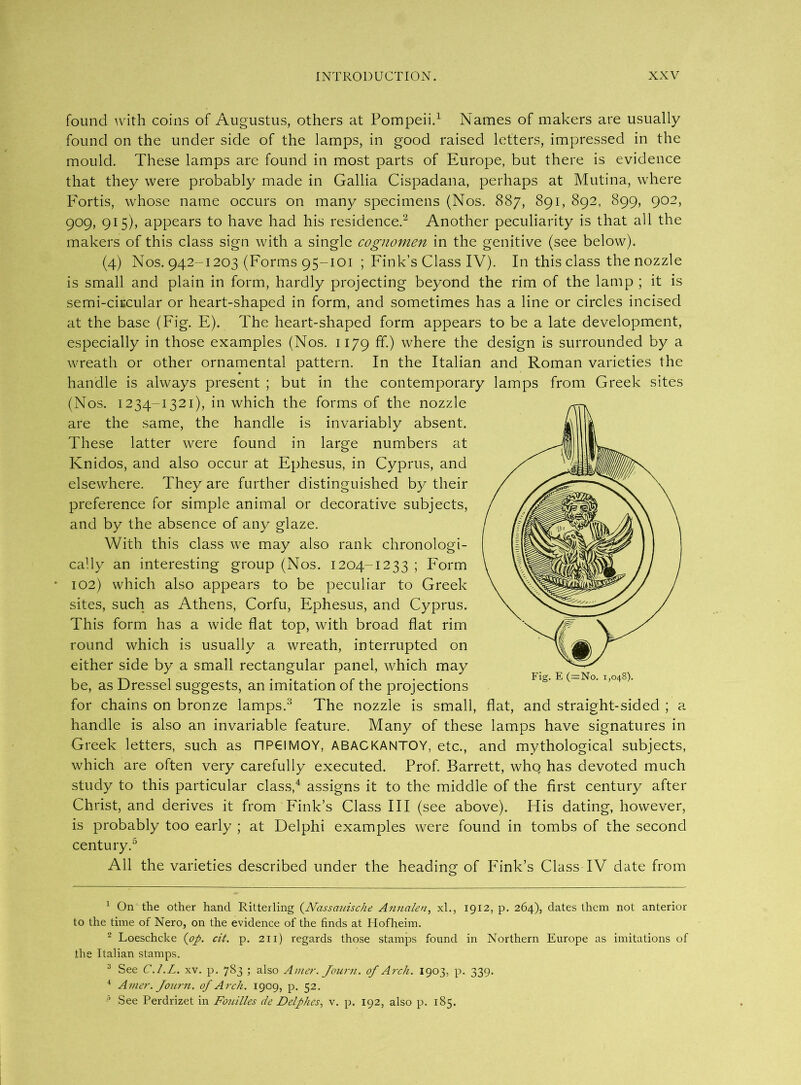 found with coins of Augustus, others at Pompeii.1 Names of makers are usually found on the under side of the lamps, in good raised letters, impressed in the mould. These lamps are found in most parts of Europe, but there is evidence that they were probably made in Gallia Cispadana, perhaps at Mutina, where Fortis, whose name occurs on many specimens (Nos. 887, 891, 892, 899, 902, 909, 915), appears to have had his residence.2 Another peculiarity is that all the makers of this class sign with a single cognomen in the genitive (see below). (4) Nos. 942-1203 (Forms 95-101 ; Fink’s Class IV). In this class the nozzle is small and plain in form, hardly projecting beyond the rim of the lamp ; it is semi-circular or heart-shaped in form, and sometimes has a line or circles incised at the base (Fig. E). The heart-shaped form appears to be a late development, especially in those examples (Nos. 1179 ff.) where the design is surrounded by a wreath or other ornamental pattern. In the Italian and Roman varieties the handle is always present ; but in the contemporary lamps from Greek sites (Nos. 1234-1321), in which the forms of the nozzle are the same, the handle is invariably absent. These latter were found in large numbers at Knidos, and also occur at Ephesus, in Cyprus, and elsewhere. They are further distinguished by their preference for simple animal or decorative subjects, and by the absence of any glaze. With this class we may also rank chronologi- cally an interesting group (Nos. 1204-1233 ; Form * 102) which also appears to be peculiar to Greek sites, such as Athens, Corfu, Ephesus, and Cyprus. This form has a wide flat top, with broad flat rim round which is usually a wreath, interrupted on either side by a small rectangular panel, which may be, as Dressel suggests, an imitation of the projections for chains on bronze lamps.3 The nozzle is small, flat, and straight-sided ; a handle is also an invariable feature. Many of these lamps have signatures in Greek letters, such as flPGIMOY, ABACKANTOY, etc., and mythological subjects, which are often very carefully executed. Prof. Barrett, who has devoted much study to this particular class,4 assigns it to the middle of the first century after Christ, and derives it from Fink’s Class III (see above). His dating, however, is probably too early ; at Delphi examples were found in tombs of the second century.5 All the varieties described under the heading of Fink’s Class IV date from Fig. E (=No. 1,048). 1 On the other hand Ritterling (Nassauische Annalen, xl., 1912, p. 264), dates them not anterior to the time of Nero, on the evidence of the finds at Hofheim. 2 Loeschcke {op. cit. p. 211) regards those stamps found in Northern Europe as imitations of the Italian stamps. 3 See C.l.L. xv. p. 783 ; also Amer. Journ. of Arch. 1903, p. 339. 4 Amer. Journ. of Arch. 1909, p. 52. See Perdrizet in Fouilles de Delphes, v. p. 192, also p. 185.