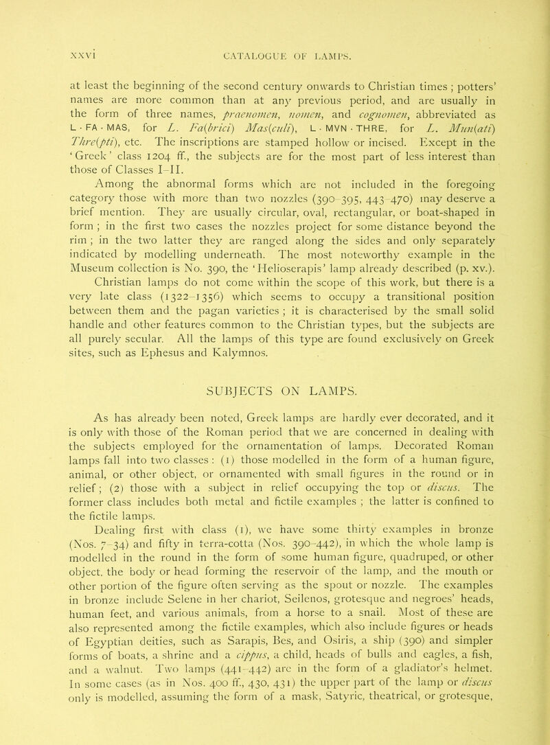 at least the beginning of the second century onwards to Christian times ; potters’ names are more common than at any previous period, and are usually in the form of three names, praenomen, nomen, and cognomen, abbreviated as L • FA • MAS, for L. Fa(brici) Mas{culi), L • MVN ■ THRE, for L. Mun(ati) Thre(pti), etc. The inscriptions are stamped hollow or incised. Except in the ‘Greek’ class 1204 ff., the subjects are for the most part of less interest than those of Classes I—II. Among the abnormal forms which are not included in the foregoing category those with more than two nozzles (390-395, 443-470) may deserve a brief mention. They are usually circular, oval, rectangular, or boat-shaped in form ; in the first two cases the nozzles project for some distance beyond the rim ; in the two latter they are ranged along the sides and only separately indicated by modelling underneath. The most noteworthy example in the Museum collection is No. 390, the ‘ Helioserapis’ lamp already described (p. xv.). Christian lamps do not come within the scope of this work, but there is a very late class (1322-1356) which seems to occupy a transitional position between them and the pagan varieties ; it is characterised by the small solid handle and other features common to the Christian types, but the subjects are all purely secular. All the lamps of this type are found exclusively on Greek sites, such as Ephesus and Kalymnos. SUBJECTS ON LAMPS. As has already been noted, Greek lamps are hardly ever decorated, and it is only with those of the Roman period that we are concerned in dealing with the subjects employed for the ornamentation of lamps. Decorated Roman lamps fall into two classes : (1) those modelled in the form of a human figure, animal, or other object, or ornamented with small figures in the round or in relief; (2) those with a subject in relief occupying the top or discus. The former class includes both metal and fictile examples ; the latter is confined to the fictile lamps. Dealing first with class (1), we have some thirty examples in bronze (Nos. 7-34) and fifty in terra-cotta (Nos. 390-442), in which the whole lamp is modelled in the round in the form of some human figure, quadruped, or other object, the body or head forming the reservoir of the lamp, and the mouth or other portion of the figure often serving as the spout or nozzle. The examples in bronze include Selene in her chariot, Seilenos, grotesque and negroes’ heads, human feet, and various animals, from a horse to a snail. Most of these are also represented among the fictile examples, which also include figures or heads of Egyptian deities, such as Sarapis, Bes, and Osiris, a ship (390) and simpler forms of boats, a shrine and a cippus, a child, heads of bulls and eagles, a fish, and a walnut. Two lamps (441-442) arc in the form of a gladiator’s helmet. In some cases (as in Nos. 400 ff., 430, 431) the upper part of the lamp or discus only is modelled, assuming the form of a mask, Satyric, theatrical, or grotesque,