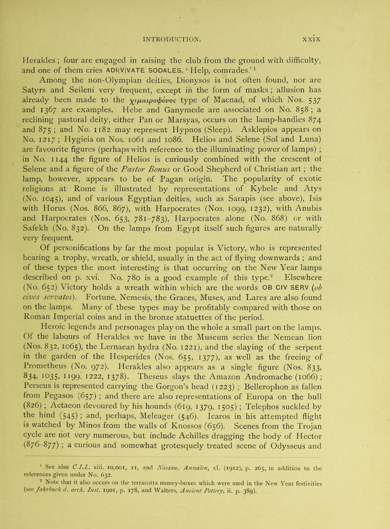 Herakles ; four are engaged in raising the club from the ground with difficulty, and one of them cries ADl(V)VATE sodales, ‘ Help, comrades.’1 Among the non-Olympian deities, Dionysos is not often found, nor are Satyrs and Seileni very frequent, except in the form of masks ; allusion has already been made to the %LfjLcupocj)6vo<; type of Maenad, of which Nos. 537 and 1367 are examples. Hebe and Ganymede are associated on No. 858; a reclining pastoral deity, either Pan or Marsyas, occurs on the lamp-handies 874 and 875; and No. 1182 may represent Hypnos (Sleep). Asklepios appears on No. 1217 ; Hygieia on Nos. 1061 and 1086. Helios and Selene (Sol and Luna) are favourite figures (perhaps with reference to the illuminating power of lamps) ; in No. 1144 the figure of Helios is curiously combined with the crescent of Selene and a figure of the Pastor Bonus or Good Shepherd of Christian art; the lamp, however, appears to be of Pagan origin. The popularity of exotic religions at Rome is illustrated by representations of Kybele and Atys (No. 1045), and of various Egyptian deities, such as Sarapis (see above), Isis with Horus (Nos. 866, 867), with Harpocrates (Nos. 1099, 1232), with Anubis and Harpocrates (Nos, 653, 781-783), Harpocrates alone (No. 868) or with Safekh (No. 832). On the lamps from Egypt itself such figures are naturally very frequent. Of personifications by far the most popular is Victory, who is represented bearing a trophy, wreath, or shield, usually in the act of flying downwards ; and of these types the most interesting is that occurring on the New Year lamps described on p. xvi. No. 780 is a good example of this type.2 Elsewhere (No. 652) Victory holds a wreath within which are the words OB CIV SERV (ob ewes servatos). Fortune, Nemesis, the Graces, Muses, and Lares are also found on the lamps. Many of these types may be profitably compared with those on Roman Imperial coins and in the bronze statuettes of the period. Heroic legends and personages play on the whole a small part on the lamps. Of the labours of Herakles we have in the Museum series the Nemean lion (Nos. 832, 1065), the Lernaean hydra (No. 1221), and the slaying of the serpent in the garden of the Hesperides (Nos. 655. 1377), as well as the freeing of Prometheus (No. 972). Herakles also appears as a single figure (Nos. 833, 834> 1035, II99- I222, 1378). Theseus slays the Amazon Andromache (1066) ; Perseus is represented carrying the Gorgon’s head (1223) ; Bellerophon as fallen from Pegasos (657) ; and there are also representations of Europa on the bull (826) ; Actaeon devoured by his hounds (619, 1379, 1505) ; Telephos suckled by the hind (545) 5 and, perhaps, Meleager (546). Icaros in his attempted flight is watched by Minos from the walls of Knossos (656). Scenes from the Trojan cycle are not very numerous, but include Achilles dragging the body of Hector (876-877) ; a curious and somewhat grotesquely treated scene of Odysseus and 1 See also C.I.L. xiii. 10,001, 11, and Nassau. Annalen, xl. (1912), p. 265, in addition to the references given under No. 632. Note that it also occurs on the terracotta money-boxes which were used in the New Year festivities (see Jahrbuch d. arch. Inst. 1901, p. 178, and Walters, Ancient Pottery, ii. p. 389).