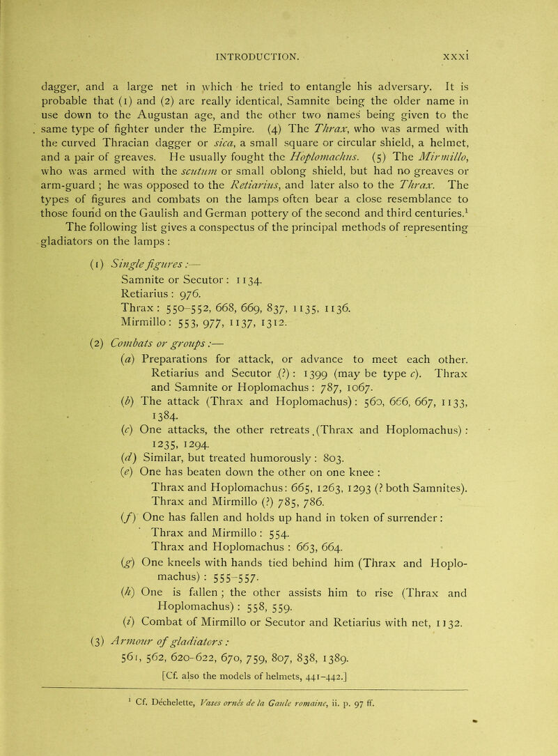 dagger, and a large net in which he tried to entangle his adversary. It is probable that (i) and (2) are really identical, Samnite being the older name in use down to the Augustan age, and the other two names being given to the same type of fighter under the Empire. (4) The Thrax, who was armed with the curved Thracian dagger or sic a, a small square or circular shield, a helmet, and a pair of greaves. He usually fought the Hopiomachus. (5) The Mirmillo, who was armed with the scutum or small oblong shield, but had no greaves or arm-guard ; he was opposed to the Retiarius, and later also to the Thrax. The types of figures and combats on the lamps often bear a close resemblance to those found on the Gaulish and German pottery of the second and third centuries.1 The following list gives a conspectus of the principal methods of representing gladiators on the lamps : (f) Single figures :— Samnite or Secutor : 1134. Retiarius : 976. Thrax: 550-552, 668, 669, 837, 1135, 1136. Mirmillo: 553, 977, 1137, 1312- (2) Combats or grotips :— (a) Preparations for attack, or advance to meet each other. Retiarius and Secutor (?) : 1399 (may be type c). Thrax and Samnite or Hopiomachus : 787, 1067. (b) The attack (Thrax and Hopiomachus): 560, 666, 667, 1133, 1384. (c) One attacks, the other retreats % (Thrax and Hopiomachus): ^1235, 1294. (d) Similar, but treated humorously : 803. (e) One has beaten down the other on one knee : Thrax and Hopiomachus: 665, 1263, 1293 (? both Samnites). Thrax and Mirmillo (?) 785, 786. (/) One has fallen and holds up hand in token of surrender: Thrax and Mirmillo : 554. Thrax and Hopiomachus : 663, 664. (g) One kneels with hands tied behind him (Thrax and Hopio- machus) : 555-557* (h) One is fallen ; the other assists him to rise (Thrax and Hopiomachus) : 558, 559. (i) Combat of Mirmillo or Secutor and Retiarius with net, 1132. (3) Armour of gladiators: 561, 562, 620-622, 670, 759, 807, 838, 1389. [Cf. also the models of helmets, 441-442.] 1 Cf. Dechelette, Vases ornes de la Gaule romaine, ii. p. 97 ff.