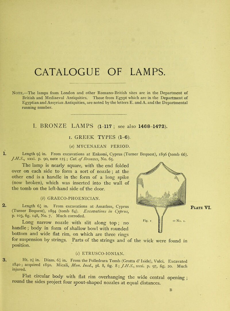 Note.—The lamps from London and other Romano-British sites are in the Department of British and Mediaeval Antiquities. Those from Egypt which are in the Department of Egyptian and Assyrian Antiquities, are noted by the letters E. and A. and the Departmental running number. I. BRONZE LAMPS (1-117; see also 1468-1472). i. GREEK TYPES (1-6). (a) MYCENAEAN PERIOD. 1. Length <jl in. From excavations at Enkomi, Cyprus (Turner Bequest), 1896 (tomb 66). xxxi. p. 90, note 125 ; Cat. of Bronzes, No. 65. The lamp is nearly square, with the end folded over on each side to form a sort of nozzle ; at the other end is a handle in the form of a long spike (now broken), which was inserted into the wall of the tomb on the left-hand side of the door. (b) GRAECO-PHOENICIAN. 2* Length in. From excavations at Amathus, Cyprus (Turner Bequest), 1894 (tomb 84). Excavations in Cyprus, p. 103, fig. 148, No. 7. Much corroded. Long narrow nozzle with slit along top ; no handle ; body in form of shallow bowl with rounded bottom and wide flat rim, on which are three rings for suspension by strings. Parts of the strings and of the wick were found in position. (c) ETRUSCO-IONIAN. 3. Ht. 28 in. Diam. 6^ in. From the Polledrara Tomb (Grotta d’ Iside), Vulci. Excavated 1840; acquired 1850. Micali, Mon. Ined., pi. 8, fig. 8; J.H.S., xxxi. p. 97, fig. 20. Much injured. Flat circular body with flat rim overhanging the wide central opening ; round the sides project four spout-shaped nozzles at equal distances. B