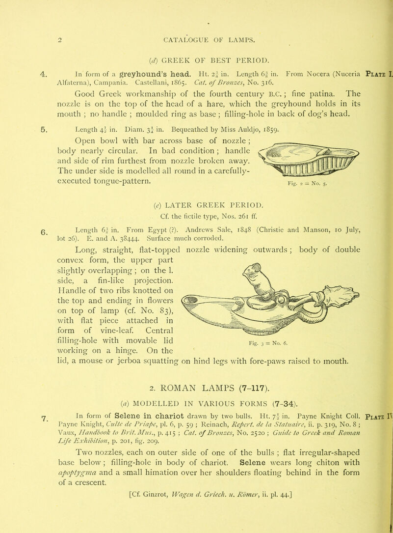 (d) GREEK OF BEST PERIOD. 4. In form of a greyhound’s head. Ht. 2f in. Length 6f in. From Nocera (Nuceria Plate I, Alfaterna), Campania. Castellani, 1865. Cat. of Bronzes, No. 316. Good Greek workmanship of the fourth century B.C. ; fine patina. The nozzle is on the top of the head of a hare, which the greyhound holds in its mouth ; no handle ; moulded ring as base ; filling-hole in back of dog’s head. 5. Length 4I in. Diam. 3^ in. Bequeathed by Miss Auldjo, 1859. Open bowl with bar across base of nozzle ; body nearly circular. In bad condition ; handle and side of rim furthest from nozzle broken away. The under side is modelled all round in a carefully- executed tongue-pattern. (e) LATER GREEK PERIOD. Cf. the fictile type, Nos. 261 ff. 6. Length 6| in. From Egypt (?). Andrews Sale, 1848 (Christie and Manson, 10 July, lot 26). E. and A. 38444. Surface much corroded. Long, straight, flat-topped nozzle widening outwards ; body of double convex form, the upper part slightly overlapping ; on the 1. side, a fin-like projection. Handle of two ribs knotted on the top and ending in flowers on top of lamp (cf. No. 83), with flat piece attached in form of vine-leaf. Central filling-hole with movable lid working on a hinge. On the lid, a mouse or jerboa squatting on hind legs with fore-paws raised to mouth. 2. ROMAN LAMPS (7-117). (a) MODELLED IN VARIOUS FORMS (7-34). In form of Selene in chariot drawn by two bulls. Ht. 7b in. Payne Knight Coll. Plate L Payne Knight, Culte de Priape, pi. 6, p. 59 ; Reinach, Repent, dc la Statnaire, ii. p. 319, No. 8 ; Vaux, Handbook to Brit. Mas., p. 415 ; Cat. of Bronzes, No. 2520 ; Gnide to Greek a?id Roman Life Exhibition, p. 201, fig. 209. Two nozzles, each on outer side of one of the bulls ; flat irregular-shaped base below ; filling-hole in body of chariot. Selene wears long chiton with apoptygma and a small himation over her shoulders floating behind in the form of a crescent. [Cf. Ginzrot, Wagen d. Griech. 71. Romer, ii. pi. 44.] »