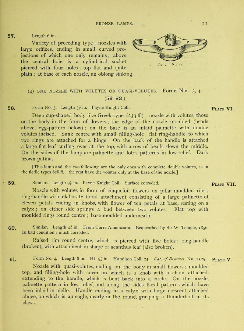 57. Length 6 in. Variety of preceding type ; nozzles with large orifices, ending in small curved pro- jections of which one only remains ; above the central hole is a cylindrical socket pierced with four holes ; top flat and quite plain ; at base of each nozzle, an oblong sinking. (4) ONE NOZZLE WITH VOLUTES OR QUASI-VOLUTES. Forms Nos. 3, 4. (58-83.) 58. Form No. 3. Length 5f in. Payne Knight Coll. Plate VI. Deep cup-shaped body like Greek type (233 ff.) ; nozzle with volutes, those on the body in the form of flowers ; the edge of the nozzle moulded (beads above, egg-pattern below) ; on the base is an inlaid palmette with double volutes incised. Sunk centre with small filling-hole ; flat ring-handle, to which two rings are attached for a hinge. On the back of the handle is attached a large flat leaf curling over at the top, with a row of beads down the middle. On the sides of the lamp are palmette and lotos patterns in low relief. Dark brown patina. [This lamp and the two following are the only ones with complete double volutes, as in the fictile types 628 ff. ; the rest have the volutes only at the base of the nozzle.] 59. Similar. Length 9I in. Payne Knight Coll. Surface corroded. Plate VII. Nozzle with volutes in form of cinquefoil flowers on pillar-moulded ribs ; ring-handle with elaborate floral attachment, consisting of a large palmette of eleven petals ending in knobs, with flower of ten petals at base, resting on a calyx ; on either side springs a bud between two volutes. Flat top with moulded rings round centre ; base moulded underneath. 60. Similar. Length 4f in. From Torre Annunziata. Bequeathed by Sir W. Temple, 1856. In bad condition ; much corroded. Raised rim round centre, which is pierced with five holes ; ring-handle (broken), with attachment in shape of acanthus-leaf (also broken). 61. Form No. 4. Length 8 in. Ht. 5! in. Hamilton Coll. 24. Cat. of Bronzes, No. 2525. Plate V. Nozzle with quasi-volutes, ending on the body in small flowers ; moulded top, and filling-hole with cover on which is a knob with a chain attached, extending to the handle, which is bent back into a circle. On the nozzle, palmette pattern in low relief, and along the sides floral patterns which have been inlaid in niello. Handle ending in a calyx, with large crescent attached above, on which is an eagle, nearly in the round, grasping a thunderbolt in its claws.