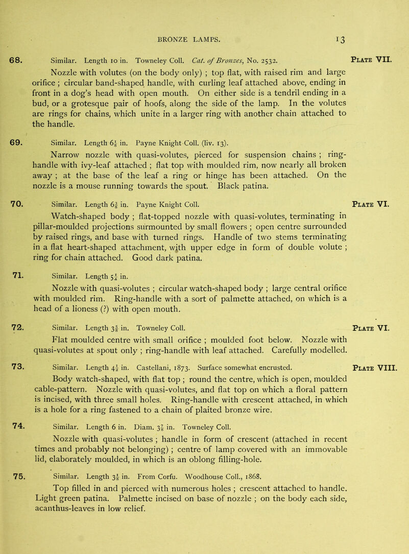 68. Similar. Length 10 in. Towneley Coll. Cat. of Bronzes, No. 2532. Plate VII. Nozzle with volutes (on the body only) ; top flat, with raised rim and large orifice ; circular band-shaped handle, with curling leaf attached above, ending in front in a dog’s head with open mouth. On either side is a tendril ending in a bud, or a grotesque pair of hoofs, along the side of the lamp. In the volutes are rings for chains, which unite in a larger ring with another chain attached to the handle. 69. Similar. Length 6|- in. Payne Knight Coll. (liv. 13). Narrow nozzle with quasi-volutes, pierced for suspension chains ; ring- handle with ivy-leaf attached ; flat top with moulded rim, now nearly all broken away ; at the base of the leaf a ring or hinge has been attached. On the nozzle is a mouse running towards the spout. Black patina. 70. Similar. Length 6| in. Payne Knight Coll. Plate VI. Watch-shaped body ; flat-topped nozzle with quasi-volutes, terminating in pillar-moulded projections surmounted by small flowers ; open centre surrounded by raised rings, and base with turned rings. Handle of two stems terminating in a flat heart-shaped attachment, with upper edge in form of double volute ; ring for chain attached. Good dark patina. 71. Similar. Length 5^ in. Nozzle with quasi-volutes ; circular watch-shaped body ; large central orifice with moulded rim. Ring-handle with a sort of palmette attached, on which is a head of a lioness (?) with open mouth. 72. Similar. Length 3J- in. Towneley Coll. Plate VI. Flat moulded centre with small orifice ; moulded foot below. Nozzle with quasi-volutes at spout only ; ring-handle with leaf attached. Carefully modelled. 73. Similar. Length 4I in. Castellani, 1873. Surface somewhat encrusted. Plate VIII. Body watch-shaped, with flat top ; round the centre, which is open, moulded cable-pattern. Nozzle with quasi-volutes, and flat top on which a floral pattern is incised, with three small holes. Ring-handle with crescent attached, in which is a hole for a ring fastened to a chain of plaited bronze wire. 74. Similar. Length 6 in. Diam. 3f in. Towneley Coll. Nozzle with quasi-volutes ; handle in form of crescent (attached in recent times and probably not belonging) ; centre of lamp covered with an immovable lid, elaborately moulded, in which is an oblong filling-hole. 75. Similar. Length 3J- in. From Corfu. Woodhouse Coll., 1868. Top filled in and pierced with numerous holes ; crescent attached to handle. Light green patina. Palmette incised on base of nozzle ; on the body each side, acanthus-leaves in low relief.