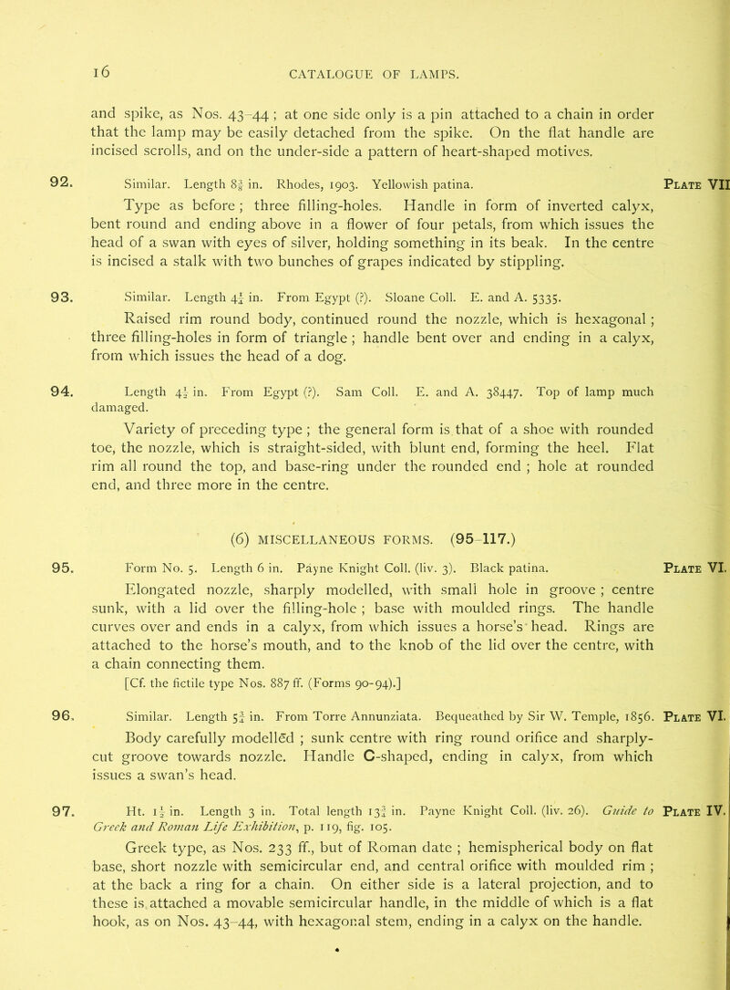and spike, as Nos. 43-44 ; at one side only is a pin attached to a chain in order that the lamp may be easily detached from the spike. On the flat handle are incised scrolls, and on the under-side a pattern of heart-shaped motives. 92. Similar. Length 8f in. Rhodes, 1903. Yellowish patina. Plate VII Type as before ; three filling-holes. Handle in form of inverted calyx, bent round and ending above in a flower of four petals, from which issues the head of a swan with eyes of silver, holding something in its beak. In the centre is incised a stalk with two bunches of grapes indicated by stippling. 93. Similar. Length \\ in. From Egypt (?). Sloane Coll. E. and A. 5335. Raised rim round body, continued round the nozzle, which is hexagonal ; three Ailing-holes in form of triangle ; handle bent over and ending in a calyx, from which issues the head of a dog. 94. Length 4- in. From Egypt (?). Sam Coll. E. and A. 38447. Top of lamp much damaged. Variety of preceding type ; the general form is that of a shoe with rounded toe, the nozzle, which is straight-sided, with blunt end, forming the heel. Flat rim all round the top, and base-ring under the rounded end ; hole at rounded end, and three more in the centre. (6) MISCELLANEOUS FORMS. (95-117.) 95. Form No. 5. Length 6 in. Payne Knight Coll. (liv. 3). Black patina. Plate VI. Elongated nozzle, sharply modelled, with small hole in groove ; centre sunk, with a lid over the filling-hole ; base with moulded rings. The handle curves over and ends in a calyx, from which issues a horse’s head. Rings are attached to the horse’s mouth, and to the knob of the lid over the centre, with a chain connecting them. [Cf. the fictile type Nos. 887 ff. (Forms 90-94).] 96. Similar. Length 5f in. From Torre Annunziata. Bequeathed by Sir W. Temple, 1856. Plate VI. Body carefully modelled ; sunk centre with ring round orifice and sharply- cut groove towards nozzle. Handle C-shaped, ending in calyx, from which issues a swan’s head. 97. Ht. 11 in. Length 3 in. Total length 13J in. Payne Knight Coll. (liv. 26). Guide to Plate IV. Greek and Roman Life Exhibition, p. 119, fig. 105. Greek type, as Nos. 233 ff., but of Roman date ; hemispherical body on flat base, short nozzle with semicircular end, and central orifice with moulded rim ; at the back a ring for a chain. On either side is a lateral projection, and to these is attached a movable semicircular handle, in the middle of which is a flat hook, as on Nos. 43-44, with hexagonal stem, ending in a calyx on the handle.