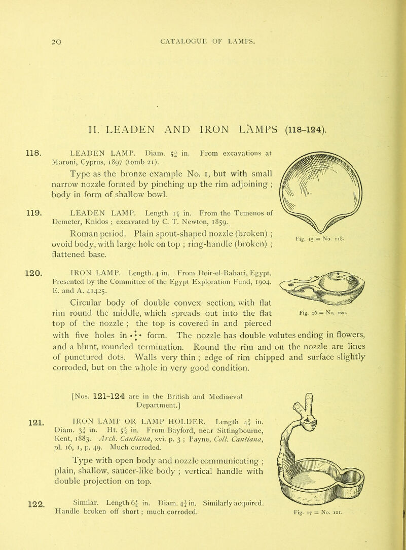 118. 119. 120. 121. 122. II. LEADEN AND IRON LAMPS (118-124). LEADEN LAMP. Diam. 5f in. From excavations at Maroni, Cyprus, 1897 (tomb 21). Type as the bronze example No. 1, but with small narrow nozzle formed by pinching up the rim adjoining ; body in form of shallow bowl. LEADEN LAMP. Length i|- in. From the Temenos of Demeter, Knidos ; excavated by C. T. Newton, 1859. Roman peiiod. Plain spout-shaped nozzle (broken) ; ovoid body, with large hole on top ; ring-handle (broken) ; flattened base. Fie. 16 = No. 120. IRON LAMP. Length. 4 in. From Deir-el-Bahari, Egypt. Presented by the Committee of the Egypt Exploration Fund, 1904. E. and A. 41425. Circular body of double convex section, with flat rim round the middle, which spreads out into the flat top of the nozzle ; the top is covered in and pierced with five holes in • • • form. The nozzle has double volutes ending in flowers, and a blunt, rounded termination. Round the rim and on the nozzle are lines of punctured dots. Walls very thin ; edge of rim chipped and surface slightly corroded, but on the whole in very good condition. [Nos. 121-124 are in the British and Mediaeval Department.] IRON LAMP OR LAMP-HOLDER. Length 4I in. Diam. 3I in. Ht. 5-f in. From Bayford, near Sittingbourne, Kent, 1883. Arch. Cantiana, xvi. p. 3 ; Payne, Coll. Cantlana, pi. 16, 1, p. 49. Much corroded. Type with open body and nozzle communicating ; plain, shallow, saucer-like body ; vertical handle with double projection on top. Similar. Length 6f in. Diam. 4! in. Similarly acquired. Handle broken off short; much corroded.