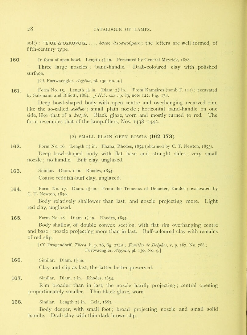 160. 161. 162. 163. 164. 165. 166. 167. 168. soft) : ZIOZ AIOZKOPOII, .... 6<j£09 A loa/covpoLs ; the letters are well formed, of fifth-century type. In form of open bowl. Length 4f in. Presented by General Meyrick, 1878. Three large nozzles ; band-handle. Drab-coloured clay with polished surface. [Cf. Furtwaengler, Aegina, pi. 130, no. 9.] Form No. 15. Length 4f in. Diam. 2-J in. From Kameiros (tomb F. 111) ; excavated by Salzmann and Biliotti, 1864. J.H.S. xxxi. p. 89, note 122, Fig. 17a. Deep bowl-shaped body with open centre and overhanging recurved rim, like the so-called tcooOwv ; small plain nozzle ; horizontal band-handle on one side, like that of a kotyle. Black glaze, worn and mostly turned to red. The form resembles that of the lamp-fillers, Nos. 1438-1442. (2) SMALL PLAIN OPEN BOWLS (162-173). Form No. 16. Length if in. Phana, Rhodes, 1854 (obtained by C. T. Newton, 1853). Deep bowl-shaped body with flat base and straight sides ; very small nozzle ; no handle. Buff clay, unglazed. Similar. Diam. 1 in. Rhodes, 1854. Coarse reddish-buff clay, unglazed. Form No. 17. Diam. i f in. From the Temenos of Demeter, Knidos ; excavated by C. T. Newton, 1859. Body relatively shallower than last, and nozzle projecting more. Light red clay, unglazed. Form No. 18. Diam. if in. Rhodes, 1854. Body shallow, of double convex section, with flat rim overhanging centre and base ; nozzle projecting more than in last. Buff-coloured clay with remains of red slip. [Cf. Dragendorff, Thera, ii. p. 76, fig. 27\a ; Foui'lles de Delphes, v. p. 187, No. 788 ; Furtwaengler, Aegina, pi. 130, No. 9.] Similar. Diam. if in. Clay and slip as last, the latter better preserved. Similar. Diam. 2 in. Rhodes, 1854. Rim broader than in last, the nozzle hardly projecting ; central opening proportionately smaller. Thin black glaze, worn. Similar. Length 2§ in. Gela, 1863. Body deeper, with small foot; broad projecting nozzle and small solid handle. Drab clay with thin dark brown slip.