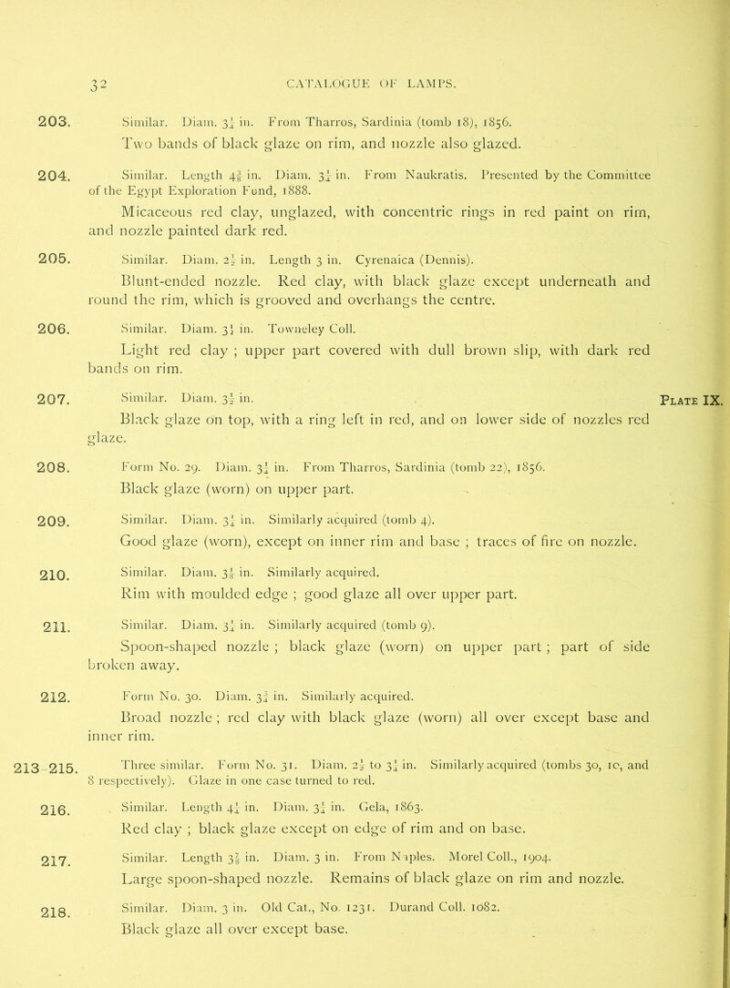 203. 204. 205. 206. 208. 209. 210. 211. 212. 213-215. 217. 218. 32 CATALOGUE OF LAMPS. Similar. Diam. 3I in. From Tharros, Sardinia (tomb 18), 1856. Two bands of black glaze on rim, and nozzle also glazed. Similar. Length 4-f in. Diam. 3! in. From Naukratis. Presented by the Committee of the Egypt Exploration Fund, 1888. Micaceous red clay, unglazed, with concentric rings in red paint on rim, and nozzle painted dark red. Similar. Diam. 2! in. Length 3 in. Cyrenaica (Dennis). Blunt-ended nozzle. Red clay, with black glaze except underneath and round the rim, which is grooved and overhangs the centre. Similar. Diam. 3I in. Towneley Coll. Light red clay ; upper part covered with dull brown slip, with dark red bands on rim. Black glaze on top, with a ring left in red, and on lower side of nozzles red glaze. Form No. 29. Diam. 3^ in. From Tharros, Sardinia (tomb 22), 1856. Black glaze (worn) on upper part. Similar. Diam. 3} in. Similarly acquired (tomb 4). Good glaze (worn), except on inner rim and base ; traces of fire on nozzle. Similar. Diam. 3|- in. Similarly acquired. Rim with moulded edge ; good glaze all over upper part. Similar. Diam. 3} in. Similarly acquired (tomb 9). Spoon-shaped nozzle ; black glaze (worn) on upper part ; part of side broken away. Form No. 30. Diam. 3f in. Similarly acquired. Broad nozzle ; red clay with black glaze (worn) all over except base and inner rim. Three similar. Form No. 31. Diam. 2\ to 3^ in. Similarly acquired (tombs 30, 10, and Red clay ; black glaze except on edge of rim and on base. Similar. Length 3I in. Diam. 3 in. From N iples. Morel Coll., 1904. Large spoon-shaped nozzle. Remains of black glaze on rim and nozzle. Similar. Diam. 3 in. Old Cat., No. 1231. Durand Coll. 1082. Black glaze all over except base.