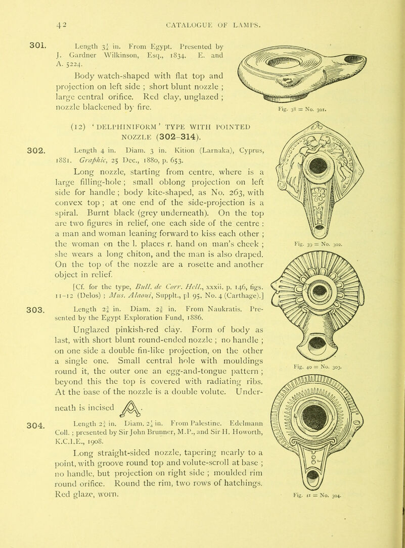 301. 302. 303. 304. Length 3| in. From Egypt. Presented by J. Gardner Wilkinson, Escp, 1834. E. and A. 5224. Body watch-shaped with flat top and projection on left side ; short blunt nozzle ; large central orifice. Red clay, unglazed ; nozzle blackened by fire. (12) ‘ DELPHINIFORM ’ TYPE WITH POINTED NOZZLE (302-314). Length 4 in. Diam. 3 in. Kition (Larnaka), Cyprus, 1881. Graphic, 25 Dec., 1880, p. 653. Long nozzle, starting from centre, where is a large filling-hole ; small oblong projection on left side for handle ; body kite-shaped, as No. 263, with convex top ; at one end of the side-projection is a spiral. Burnt black (grey underneath). On the top are two figures in relief, one each side of the centre : a man and woman leaning forward to kiss each other ; the woman on the 1. places r. hand on man’s cheek ; she wears a long chiton, and the man is also draped. On the top of the nozzle are a rosette and another object in relief. [Cf. for the type, Bull, de Corr. Hell., xxxii. p. 146, figs. 11-12 (Delos) ; Alus. Alaoui, Supplt., pi 95, No. 4 (Carthage).] Length 2f in. Diam. 2f in. From Naukratis. Pre- sented by the Egypt Exploration Fund, 1886. Unglazed pinkish-red clay. Form of body as last, with short blunt round-ended nozzle ; no handle ; on one side a double fin-like projection, on the other a single one. Small central hole with mouldings round it, the outer one an egg-and-tongue pattern ; beyond this the top is covered with radiating ribs. At the base of the nozzle is a double volute. Under- neath is incised Length 2f in. Diam. 2-J m- From Palestine. Edelmann Coll. ; presented by Sir John Brunner, M.P., and Sir Id. Howorth, K.C.I.E., 1908. L.ong straight-sided nozzle, tapering nearly to a point, with groove round top and volute-scroll at base ; no handle, but projection on right side ; moulded rim round orifice. Round the rim, two rows of hatchings.