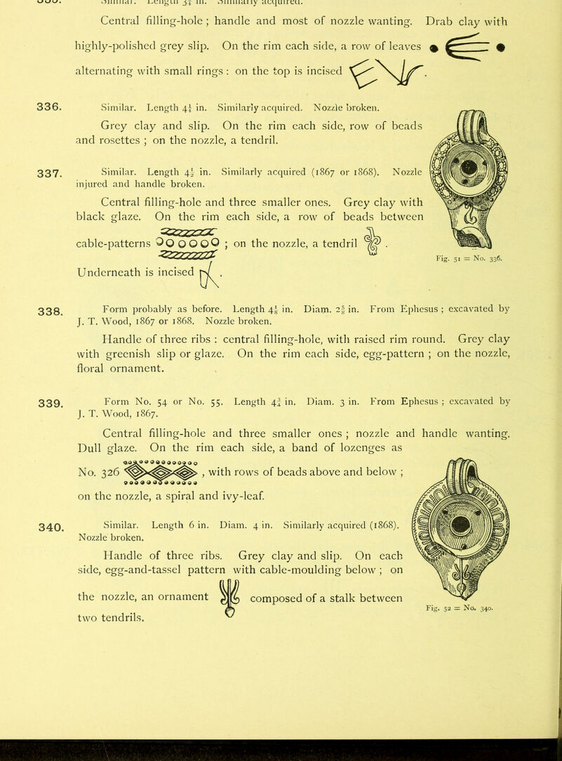 Ollillldl . 336. 337. 338. 339. 340. Central filling-hole ; handle and most of nozzle wanting. Drab clay with highly-polished grey slip. On the rim each side, a row of leaves ^ ' $ alternating with small rings : on the top is incised Similar. Length 4I in. Similarly acquired. Nozzle broken. Grey clay and slip. On the rim each side, row of beads and rosettes ; on the nozzle, a tendril. Similar. Length 4} in. Similarly acquired (1867 or 1868). Nozzle injured and handle broken. Central filling-hole and three smaller ones. Grey clay with black glaze. On the rim each side, a row of beads between cable-patterns ^OOOOQ ; on the nozzle, a tendril Underneath is incised Form probably as before. Length 4! in. Diam. 2-fin. From Ephesus; excavated by J. T. Wood, 1867 or 1868. Nozzle broken. Handle of three ribs : central filling-hole, with raised rim round. Grey7 clay with greenish slip or glaze. On the rim each side, egg-pattern ; on the nozzle, floral ornament. Form No. 54 or No. 55. Length 4J in. Diam. 3 in. From Ephesus ; excavated by J. T. Wood, 1867. Central filling-hole and three smaller ones ; nozzle and handle wanting. Dull glaze. On the rim each side, a band of lozenges as <3,0^® ® © 0 © 0 9 090 O No. 326 > with rows of beads above and below ; 9 0009 0099 0009 on the nozzle, a spiral and ivy-leaf. Similar. Length 6 in. Diam. 4 in. Similarly acquired (1868). Nozzle broken. Handle of three ribs. Grey clay and slip. On each side, egg-and-tassel pattern with cable-moulding below ; on the nozzle, an ornament composed of a stalk between two tendrils. ^