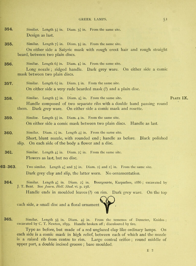 354. 355. 356. 357. 358. 359. 360. 361. 62-363. 364. 365. GREEK LAMPS. 5 1 Similar. Length 5f in. Diam. 3f in. From the same site. Design as last. Similar. Length 7! in. Diam. 5f in. From the same site. On either side a Satyric mask with rough erect hair and rough straight beard, between two plain discs. Similar. Length 6|- in. Diam. 4I in. From the same site. Long nozzle ; ridged handle. Dark grey ware. On either side a comic mask between two plain discs. Similar. Length 6§ in. Diam. 5 in. From the same site. On either side a very rude bearded mask (?) and a plain disc. Similar. Length 5f in. Diam. 4j in. From the same site. Plate IX. Handle composed of two separate ribs with a double band passing round them. Dark grey ware. On either side a comic mask and rosette. Similar. Length 5-f in. Diam. 4 in. From the same site. On either side a comic mask between two plain discs. Handle as last. Similar. Diam. in. Length 4§ in. From the same site. Short, blunt nozzle, with rounded end ; handle as before. Black polished slip. On each side of the body a flower and a disc. Similar. Length 4^ in. Diam. 2f in. From the same site. Flowers as last, but no disc. Two similar. Length 4I and 3f in. Diam. 2-f and 2f in. From the same site. Dark grey clay and slip, the latter worn. No ornamentation. Similar. Length 4! in. Diam. 2-g- in. Bourgounte, Karpathos, 1886 ; excavated by J. T. Bent. See Journ. Hell. Stud. vi. p, 238. Handle ends in moulded leaves (?) on rim. Dark grey ware. On the top each side, a* small disc and a floral ornament Similar. Length 5^ in. Diam. 4f in. From the temenos of Demeter, Ivnidos ; excavated by C. T. Newton, 1859. Flandle broken off; discoloured by fire. Type as before, but made of a red unglazed clay like ordinary lamps. On each side is a comic mask in high relief, between each of which and the nozzle is a raised rib from centre to rim. Large central orifice ; round middle of upper part, a double incised groove; base moulded.