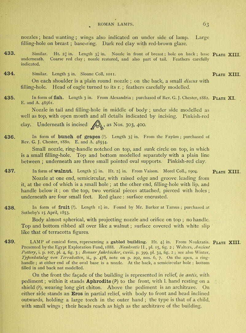 433. 434. 435. 436. 437. 438. 439. nozzles ; head wanting ; wings also indicated on under side of lamp. Large filling-hole on breast ; base-ring. Dark red clay with red-brown glaze. Similar. Ht. 2f in. Length 3J in. Nozzle in front of breast; hole on back ; base Plate XIII. underneath. Coarse red clay; nozzle restored, and also part of tail. Feathers carefully indicated. Similar. Length 3 in. Sloane Coll. ion. Plate XIII. On each shoulder is a plain round nozzle ; on the back, a small discus with filling-hole. Head of eagle turned to its r. ; feathers carefully modelled. In form of fish. Length 3 in. From Alexandria ; purchased of Rev. G. J. Chester, 1882. Plate XI. E. and A. 48561. Nozzle in tail and filling-hole in middle of body ; under side modelled as well as top, with open mouth and all details indicated by incising. Pinkish-red clay. Underneath is incised as Nos. 303, 400. In form of bunch of grapes (?). Length 31 in. From the Fayum ; purchased of Rev. G. J. Chester, 1880. E. and A. 48554. Small nozzle, ring-handle notched on top, and sunk circle on top, in which is a small filling-hole. Top and bottom modelled separately with a plain line between ; underneath are three small pointed oval supports. Pinkish-red clay. In form of walnut. Length 3I in. Ht. in. From Vaison. Morel Coll., 1904. Plate XIII. Nozzle at one end, semicircular, with raised edge and groove, leading from it, at the end of which is a small hole ; at the other end, filling-hole with lip, and handle below it ; on the top, two vertical pieces attached, pierced with holes ; underneath are four small feet. Red glaze : surface encrusted. In form of fruit (?). Length if in. Found by Mr. Barker at Tarsus ; purchased at Sotheby’s 15 April, 1853. Body almost spherical, with projecting nozzle and orifice on top ; no handle. Top and bottom ribbed all over like a walnut ; surface covered with white slip like that of terracotta figures. LAMP of conical form, representing a gabled building. Ht. 4! in. From Naukratis. Plate XIII. Presented by the Egypt Exploration Fund, 1888. Naukratis II., pi. 15, fig. 2 ; Walters, Ancient Pottery, i. p. 107, pi. 4, fig. 3 ; Bonner Jahrbiichcr, cxviii. p. 399, pi. 34, fig. 2 ; see also Winter, Typenkatalog von Terrakotten, ii., p. 478, note on p. 292, nos. 6, 7. On the apex, a ring- handle ; at either end of the oval base is a nozzle. At the back, a semicircular hole ; bottom filled in and back not modelled. On the front the facade of the building is represented in relief, in antis, with pediment; within it stands Aphrodite (P) to the front, with 1. hand resting on a shield (?), wearing long girt chiton. Above the pediment is an architrave. On either side stands an Eros in partial relief, with body to front and head inclined outwards, holding a large torch in the outer hand ; the type is that of a child, with small wings ; their heads reach as high as the architrave of the building.
