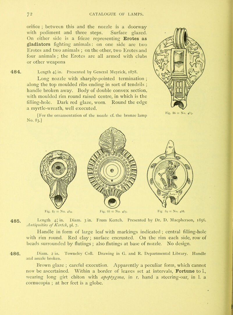 484. 485. 486. orifice ; between this and the nozzle is a doorway with pediment and three steps. Surface glazed. On either side is a frieze representing Erotes as gladiators fighting animals: on one side are two Erotes and two animals ; on the other, two Erotes and four animals ; the Erotes are all armed with clubs or other weapons Length 4| in. Presented by General Meyrick, 1878. Long nozzle with sharply-pointed termination ; along the top moulded ribs ending in sort of tendrils ; handle broken away. Body of double convex section, with moulded rim round raised centre, in which is the filling-hole. Dark red glaze, worn. Round the edge a myrtle-wreath, well executed. [For the ornamentation of the nozzle cf. the bronze lamp No. 83.] Length 4^ in. Diam. 3 in. From Kertch. Presented by Dr. D. Macpherson, 1856. Antiquities of Kertch, pi. 7. Handle in form of large leaf with markings indicated ; central filling-hole with rim round. Red clay ; surface encrusted. On the rim each side, row of beads surrounded by flutings ; also flutings at base of nozzle. No design. Diam. 2 in. Townelev Coll. Drawing in G. and R. Departmental Library. Handle and nozzle broken. Brown glaze ; careful execution. Apparently a peculiar form, which cannot now be ascertained. Within a border of leaves set at intervals, Fortune to 1., wearing long girt chiton with apoptygma, in r, hand a steering-oar, in 1. a cornucopia ; at her feet is a globe.