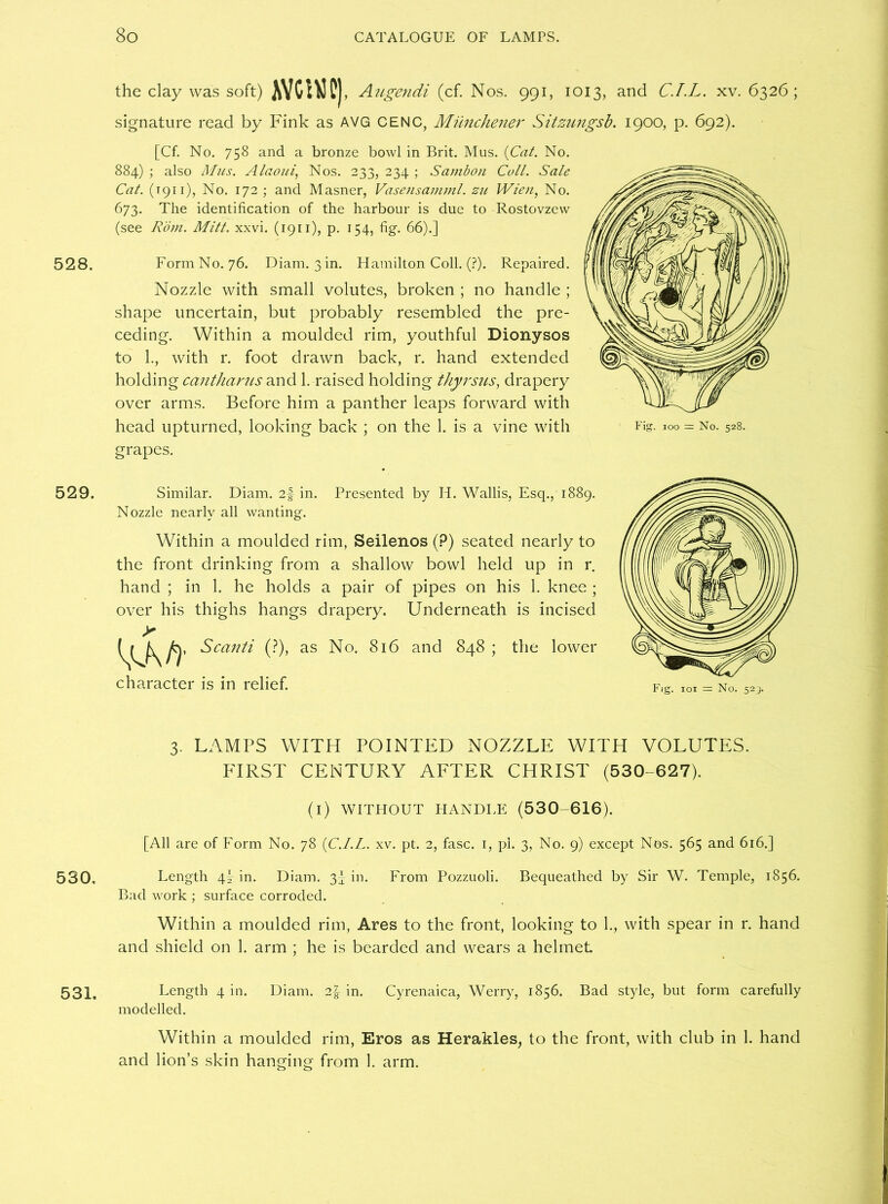 528. 529. 530. 531. the clay was soft) AYCWC), Augendi (cf. Nos. 991, 1013, and C.I.L. xv. 6326 ; signature read by Fink as AVG CENC, Mimchener Sitzungsb. 1900, p. 692). [Cf. No. 758 and a bronze bowl in Brit. Mus. {Cat. No. 884) ; also Mus. Alaoui, Nos. 233, 234 ; Sambon Cull. Sale Cat. (1911), No. 172; and Masner, Vasensamml. zu Wien, No. 673. The identification of the harbour is due to Rostovzew (see Rom. Mitt. xxvi. (1911), p. 154, fig. 66).] Form No. 76. Diam. 3 in. Hamilton Coll. (?). Repaired. Nozzle with small volutes, broken ; no handle ; shape uncertain, but probably resembled the pre- ceding. Within a moulded rim, youthful Dionysos to 1., with r. foot drawn back, r. hand extended holding cantharus and 1. raised holding thyrsus, drapery over arms. Before him a panther leaps forward with head upturned, looking back ; on the 1. is a vine with grapes. Fig. 100 - No. 528. Similar. Diam. 2f in. Presented by H. Wallis, Esq., 1889. Nozzle nearly all wanting. Within a moulded rim, Seilenos (?) seated nearly to the front drinking from a shallow bowl held up in r. hand ; in 1. he holds a pair of pipes on his 1. knee ; over his thighs hangs drapery. Underneath is incised the lower character is in relief. 3. LAMPS WITH POINTED NOZZLE WITH VOLUTES. FIRST CENTURY AFTER CHRIST (530-627). (i) WITHOUT HANDLE (530-616). [All are of Form No. 78 {C.I.L. xv. pt. 2, fasc. 1, pi. 3, No. 9) except Nos. 565 and 616.] Length \\ in. Diam. 3- in. From Pozzuoli. Bequeathed by Sir W. Temple, 1856. Bad work ; surface corroded. Within a moulded rim, Ares to the front, looking to 1., with spear in r. hand and shield on 1. arm ; he is bearded and wears a helmet Length 4 in. Diam. 2| in. Cyrenaica, Werry, 1856. Bad style, but form carefully modelled. Within a moulded rim, Eros as Herakles, to the front, with club in 1. hand and lion’s skin hanging from 1. arm.