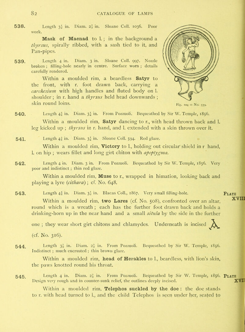 538. 539. 540. 541. 542. 543. 544. 545. Length 3I in. Diam. 2! in. Sloane Coll. 1036. Poor work. Mask of Maenad to 1. ; in the background a thyrsus> spirally ribbed, with a sash tied to it, and Pan-pipes. Length 4 in. Diam. 3 in. Sloane Coll. 997. Nozzle broken ; filling-hole nearly in centre. Surface worn ; details carefully rendered. Within a moulded rim, a beardless Satyr to the front, with r. foot drawn back, carrying a carchesium with high handles and fluted body on 1. shoulder ; in r. hand a thyrsus held head downwards ; skin round loins. Length 4-f- in. Diam. 3- in. From Pozzuoli. Bequeathed by Sir W. Temple, 1856. Within a moulded rim, Satyr dancing to r., with head thrown back and 1. leg kicked up ; thyrsus in r. hand, and 1. extended with a skin thrown over it. Length 4-f in. Diam. 3f in. Sloane Coll. 594. Red glaze. Within a moulded rim, Victory to 1., holding out circular shield in r hand, 1. on hip ; wears fillet and long girt chiton with apoptygma. Length 4 in. Diam. 3 in. From Pozzuoli. Bequeathed by Sir W. Temple, 1856. Very poor and indistinct ; thin red glaze. Within a moulded rim, Muse to r., wrapped in himation, looking back and playing a lyre (cithara); cf. No. 648. Length 4-f in. Diam. 3! in. Blacas Coll., 1867. Very small filling-hole. Within a moulded rim, two Lares (cf. No. 508), confronted over an altar, round which is a wreath ; each has the further foot drawn back and holds a drinking-horn up in the near hand and a small situla by the side in the further one ; they wear short girt chitons and chlamydes. Underneath is incised (cf. No. 316). Length 3-g- in. Diam. 2f in. From Pozzuoli. Bequeathed by Sir W. Temple, 1856. Indistinct ; much encrusted ; thin brown glaze. Within a moulded rim, head of Herakles to 1., beardless, with lion’s skin, the paws knotted round his throat. Length 4 in. Diam. 2-f in. From Pozzuoli. Bequeathed by Sir W. Temple, 1856. Design very rough and in counter-sunk relief, the outlines deeply incised. Within a moulded rim, Telephos suckled by the doe : the doe stands to r. with head turned to 1., and the child Telephos is seen under her, seated to