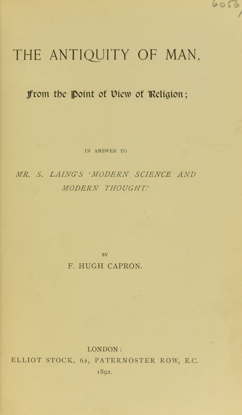 from the point of Diew of IRdigion; IN ANSWER TO MR. S. LAINGS ‘MODERN SCIENCE AND MODERN THOUGHr: BY F. HUGH CAPRON. LONDON: ELLIOT STOCK, 62, PATERNOSTER ROW, E.C. 1892.