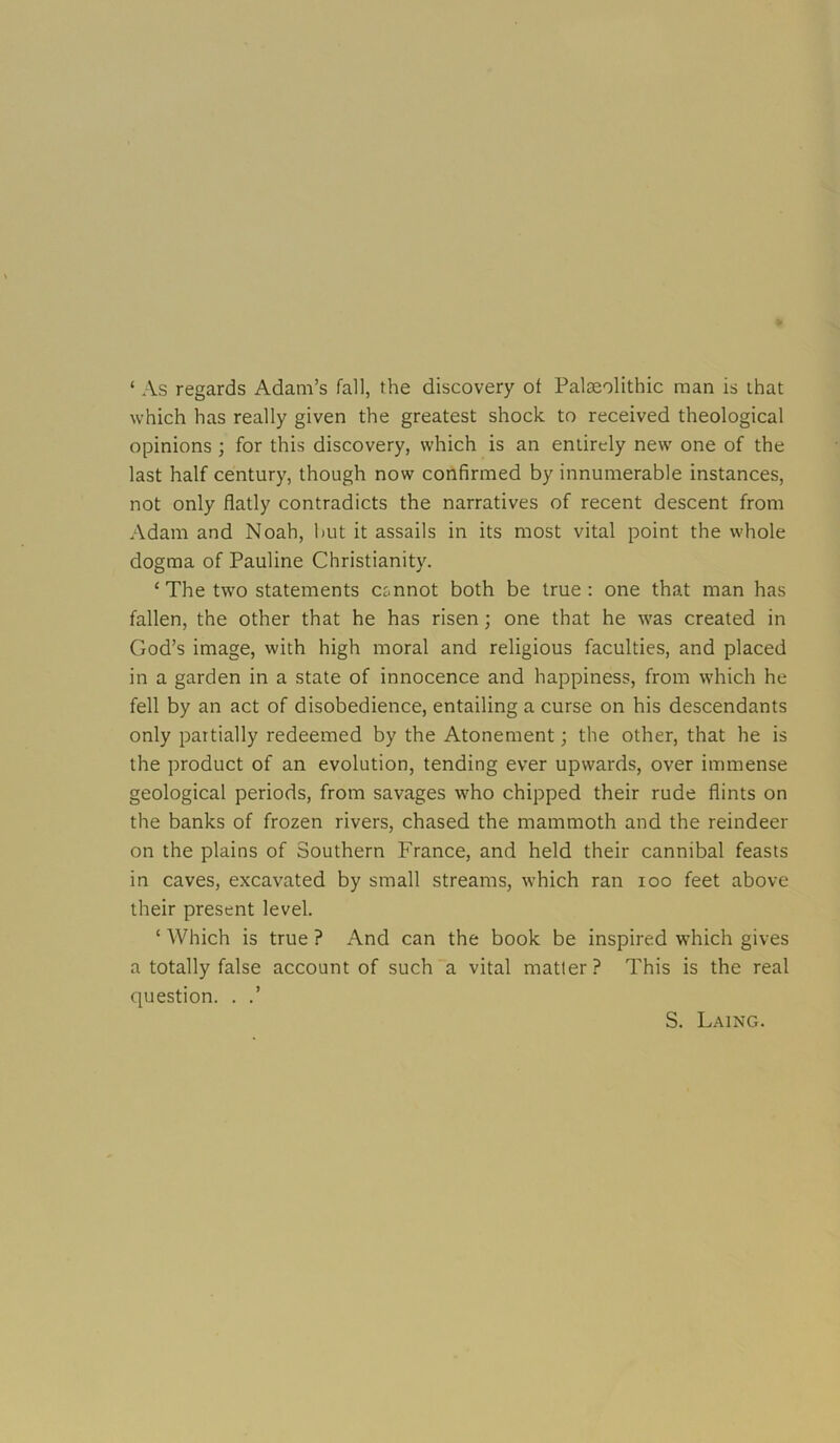 ‘ As regards Adam’s fall, the discovery of Palaeolithic man is that which has really given the greatest shock to received theological opinions ; for this discovery, which is an entirely new one of the last half century, though now confirmed by innumerable instances, not only flatly contradicts the narratives of recent descent from Adam and Noah, but it assails in its most vital point the whole dogma of Pauline Christianity. ‘ The two statements cannot both be true: one that man has fallen, the other that he has risen; one that he was created in God’s image, with high moral and religious faculties, and placed in a garden in a state of innocence and happiness, from which he fell by an act of disobedience, entailing a curse on his descendants only partially redeemed by the Atonement; the other, that he is the product of an evolution, tending ever upwards, over immense geological periods, from savages who chipped their rude flints on the banks of frozen rivers, chased the mammoth and the reindeer on the plains of Southern France, and held their cannibal feasts in caves, excavated by small streams, which ran loo feet above their present level. ‘ Which is true ? And can the book be inspired which gives a totally false account of such a vital matter? This is the real question. . .’ S. L.'UNG.