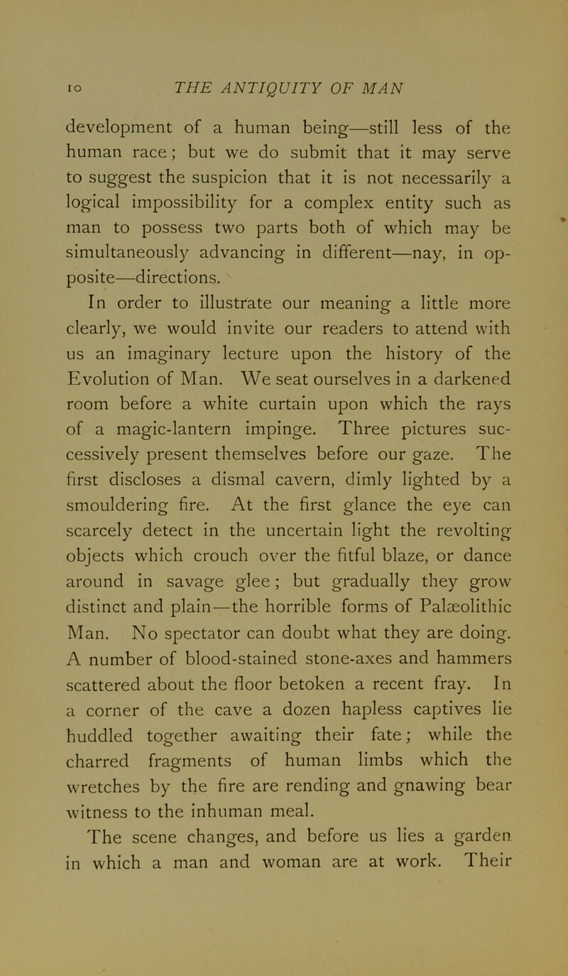 development of a human being—still less of the human race; but we do submit that it may serve to suggest the suspicion that it is not necessarily a logical impossibility for a complex entity such as man to possess two parts both of which may be simultaneously advancing in different—nay, in op- posite—directions. In order to illustrate our meaning a little more clearly, we would invite our readers to attend with us an imaginary lecture upon the history of the Evolution of Man. We seat ourselves in a darkened room before a white curtain upon which the rays of a magic-lantern impinge. Three pictures suc- cessively present themselves before our gaze. The first discloses a dismal cavern, dimly lighted by a smouldering fire. At the first glance the eye can scarcely detect in the uncertain light the revolting objects which crouch over the fitful blaze, or dance around in savage glee; but gradually they grow distinct and plain—the horrible forms of Palaeolithic Man. No spectator can doubt what they are doing. A number of blood-stained stone-axes and hammers scattered about the floor betoken a recent fray. In a corner of the cave a dozen hapless captives lie huddled together awaiting their fate; while the charred fragments of human limbs which the wretches by the fire are rending and gnawing bear witness to the inhuman meal. The scene changes, and before us lies a garden in which a man and woman are at work. Their