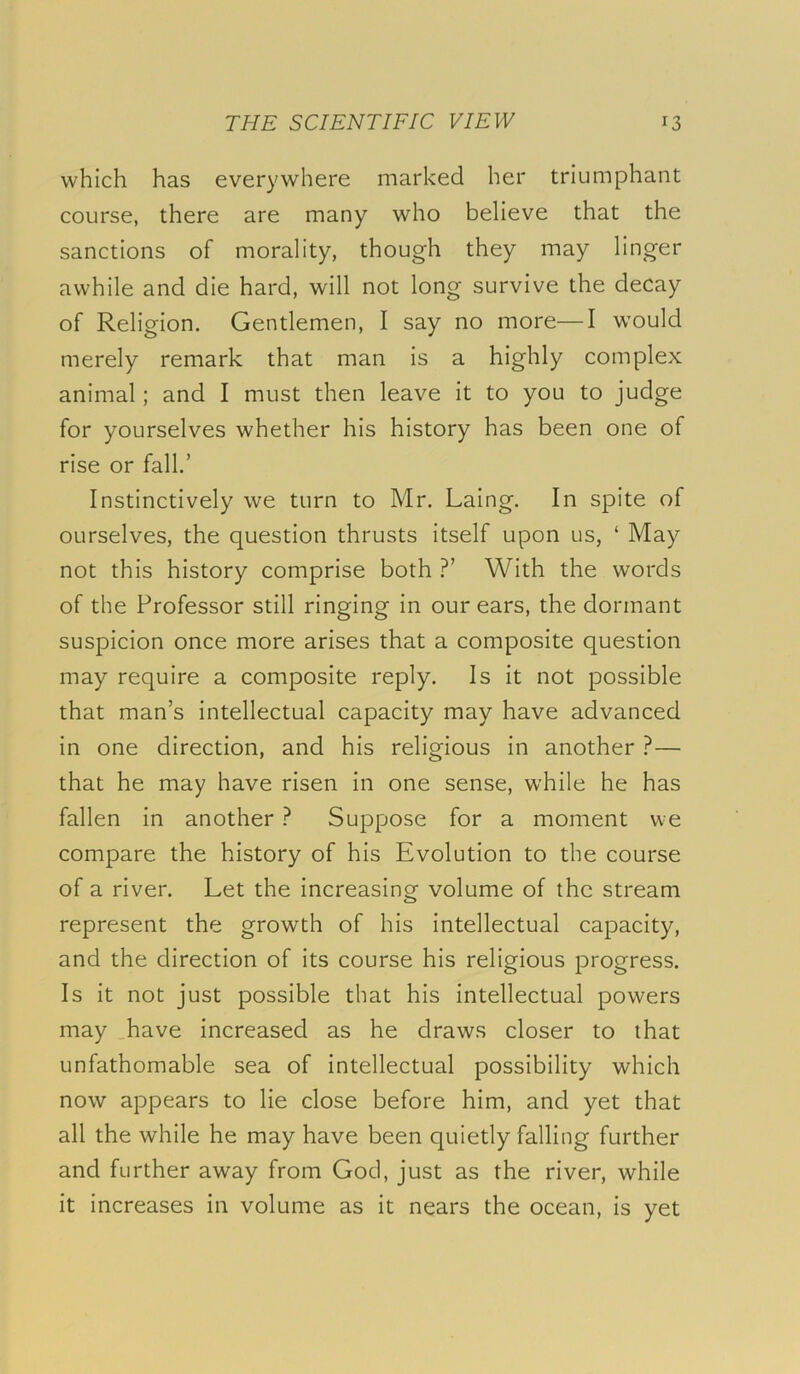 which has everywhere marked her triumphant course, there are many who believe that the sanctions of morality, though they may linger awhile and die hard, will not long survive the decay of Religion. Gentlemen, I say no more—I would merely remark that man is a highly complex animal; and I must then leave it to you to judge for yourselves whether his history has been one of rise or fall.’ Instinctively we turn to Mr. Laing. In spite of ourselves, the question thrusts itself upon us, ‘ May not this history comprise both With the words of the Professor still ringing in our ears, the dormant suspicion once more arises that a composite question may require a composite reply. Is it not possible that man’s intellectual capacity may have advanced in one direction, and his religious in another ?— that he may have risen in one sense, while he has fallen in another ? Suppose for a moment we compare the history of his Evolution to the course of a river. Let the increasing volume of the stream represent the growth of his intellectual capacity, and the direction of its course his religious progress. Is it not just possible that his intellectual powers may .have increased as he draws closer to that unfathomable sea of intellectual possibility which now appears to lie close before him, and yet that all the while he may have been quietly falling further and further away from God, just as the river, while it increases in volume as it nears the ocean, is yet