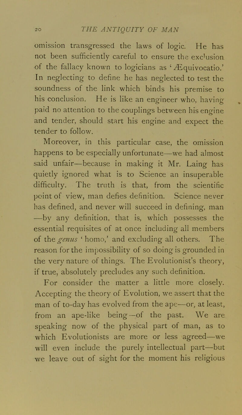 omission transgressed the laws of logic. He has not been sufficiently careful to ensure the exclusion of the fallacy known to logicians as ‘ Hiquivocatio.’ In neglecting to define he has neglected to test the soundness of the link which binds his premise to his conclusion. He is like an engineer who, having paid no attention to the couplings between his engine and tender, should start his engine and expect the tender to follow. Moreover, in this particular case, the omission happens to be especially unfortunate—we had almost said unfair—because in making it Mr. Laing has quietly ignored what is to Science an insuperable difficulty. The truth is that, from the scientific point of view, man defies definition. Science never has defined, and never will succeed in defining, man —by any definition, that is, which possesses the essential requisites of at once including all members of lh& ge7ttis ‘homo,’ and excluding all others. The reason for the impossibility of so doing is grounded in the very nature of things. The Evolutionist’s theory, if true, absolutely precludes any such definition. For consider the matter a little more closely. Accepting the theory of Evolution, we assert that the man of to-day has evolved from the ape—or, at least, from an ape-like being—of the past. We are speaking now of the physical part of man, as to which Evolutionists are more or less agreed—we will even include the purely intellectual part—but we leave out of sight for the moment his religious