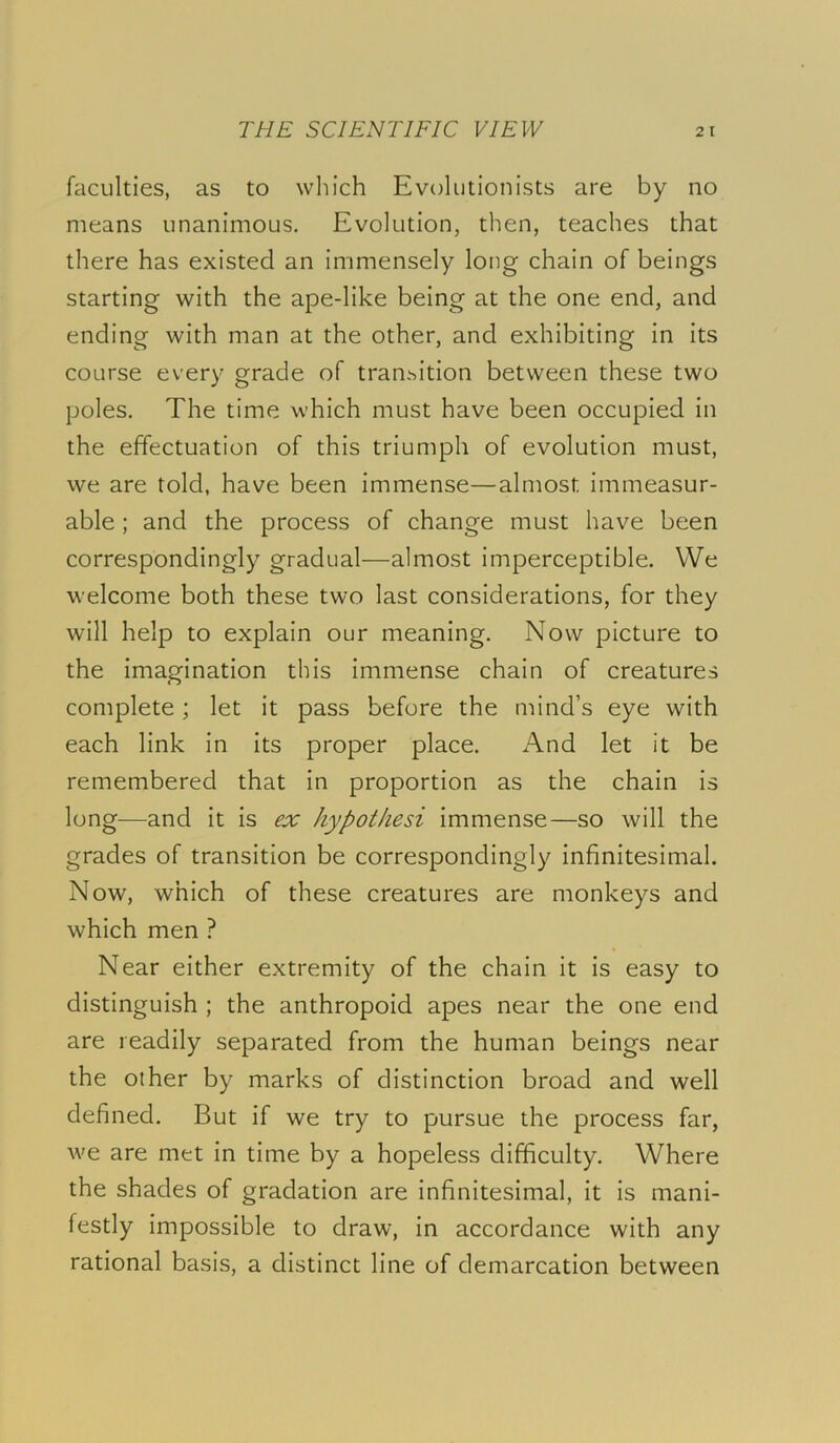 faculties, as to which Evolutionists are by no means unanimous. Evolution, then, teaches that there has existed an immensely long chain of beings starting with the ape-like being at the one end, and ending with man at the other, and exhibiting in its course every grade of transition between these two poles. The time which must have been occupied in the effectuation of this triumph of evolution must, we are told, have been immense—almost immeasur- able ; and the process of change must have been correspondingly gradual—almost imperceptible. VVe welcome both these two last considerations, for they will help to explain our meaning. Now picture to the imagination this immense chain of creatures complete; let it pass before the mind’s eye with each link in its proper place. And let it be remembered that in proportion as the chain is long—and it is ex hypothesi immense—so will the grades of transition be correspondingly infinitesimal. Now, which of these creatures are monkeys and which men ? Near either extremity of the chain it is easy to distinguish ; the anthropoid apes near the one end are readily separated from the human beings near the other by marks of distinction broad and well defined. But if we try to pursue the process far, we are met in time by a hopeless difficulty. Where the shades of gradation are infinitesimal, it is mani- festly impossible to draw, in accordance with any rational basis, a distinct line of demarcation between