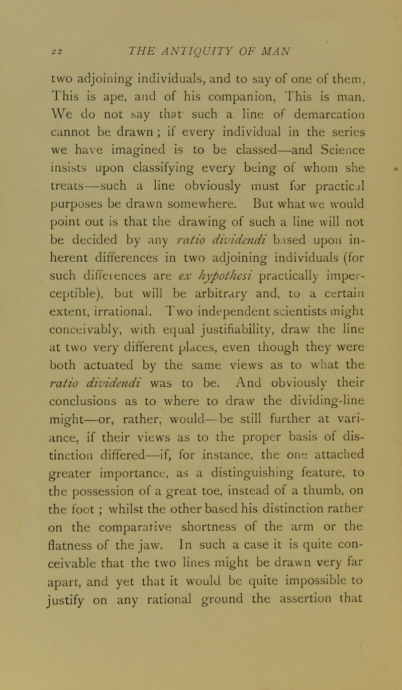 two adjoining individuals, and to say of one of them. This is ape, and of his companion, This is man. We do not say that such a line of demarcation cannot be drawn ; if every individual in the series we have imagined is to be classed—and Science insists upon classifying every being of whom she treats—such a line obviously must for practic.il purposes be drawn somewhere. But what we would point out is that the drawing of such a line will not be decided by any ratio dividendi based upon in- herent differences in two adjoining individuals {for such diffciences are ex hypothesi practically imper- ceptible), but will be arbitrary and, to a certain extent, irrational. Two independent scientists might conceivably, with equal justifiability, draw the line at two very different places, even though they were both actuated by the same views as to what the ratio dividendi was to be. And obviously their conclusions as to where to draw the dividing-line might—or, rather, would—be still further at vari- ance, if their views as to the proper basis of dis- tinction differed—if, for instance, the one attached greater importance, as a distinguishing feature, to the possession of a great toe, instead of a thumb, on the foot ; whilst the other based his distinction rather on the comparative shortness of the arm or the flatness of the jaw. In such a case it is quite con- ceivable that the two lines might be drawn very far apart, and yet that it would be quite impossible to justify on any rational ground the assertion that