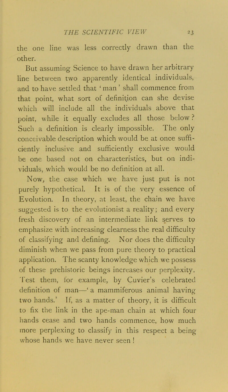 the one line was less correctly drawn than the other. But assuming Science to have drawn her arbitrary line between two apparently identical individuals, and to have settled that ‘ man ’ shall commence from that point, what sort of definition can she devise which will include all the individuals above that point, while it equally excludes all those below ? Such a definition is clearly impossible. The only conceivable description which would be at once suffi- ciently inclusive and sufficiently exclusive would be one based not on characteristics, but on indi- viduals, which would be no definition at all. Now, the case which we have just put is not purely hypothetical. It is of the very essence of Evolution. In theory, at least, the chain we have suggested is to the evolutionist a reality; and every fresh discovery of an intermediate link serves to emphasize with increasing clearness the real difficulty of classifying and defining. Nor does the difficulty diminish when we pass from pure theory to practical application. The scanty knowledge which we possess of these prehistoric beings increases our perplexity. 'Test them, for example, by Cuvier’s celebrated definition of man—‘ a mammiferous animal having two hands.’ If, as a matter of theory, it is difficult to fix the link in the ape-man chain at which four hands cease and two hands commence, how much more perplexing to classify in this respect a being whose hands we have never seen !