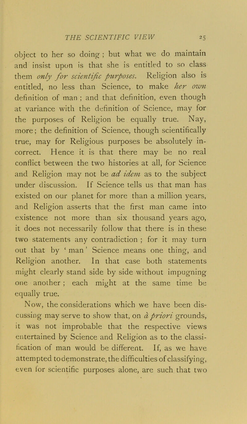 object to her so doing ; but what we do maintain and insist upon is that she is entitled to so class them only for scientific ptirposes. Religion also is entitled, no less than Science, to make her own definition of man ; and that definition, even though at variance with the definition of Science, may for the purposes of Religion be equally true. Nay, more; the definition of Science, though scientifically true, may for Religious purposes be absolutely in- correct. Hence it is that there may be no real conflict between the two histories at all, for Science and Religion may not be ad idem as to the subject under discussion. If Science tells us that man has existed on our planet for more than a million years, and Religion asserts that the first man came into existence not more than six thousand years ago, it does not necessarily follow that there is in these two statements any contradiction ; for it may turn out that by ‘ man ’ Science means one thing, and Religion another. In that case both statements might clearly stand side by side without impugning one another ; each might at the same time be equally true. Now, the considerations which we have been dis- cussing may serve to show that, on a priori grounds, it was not improbable that the respective views entertained by Science and Religion as to the classi- fication of man would be different. If, as we have attempted todemonstrate, the difficulties of classifying, even for scientific purposes alone, are such that two