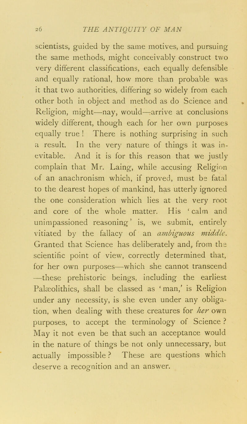 scientists, guided by the same motives, and pursuing the same methods, might conceivably construct two very different classifications, each equally defensible and equally rational, how more than probable was it that two authorities, differing so widely from each other both in object and method as do Science and Religion, might—nay, would—rarrive at conclusions widely different, though each for her own purposes equally true ! There is nothing surprising in such a result. In the very nature of things it was in- evitable. And it is for this reason that we justly complain that Mr. Laing, while accusing Religion of an anachronism which, if proved, must be fatal to the dearest hopes of mankind, has utterly ignored the one consideration which lies at the very root and core of the whole matter. His ‘ calm and unimpassioned reasoning’ is, we submit, entirely vitiated by the fallacy of an ambiguous middle. Granted that Science has deliberately and, from the scientific point of view, correctly determined that, for her own purposes—which she cannot transcend —these prehistoric beings, including the earliest Palteolithics, shall be classed as ‘ man,’ is Religion under any necessity, is she even under any obliga- tion, when dealing with these creatures for her own purposes, to accept the terminology of Science } May it not even be that such an acceptance would in the nature of things be not only unnecessary, but actually impossible ? These are questions which deserve a recognition and an answer. o