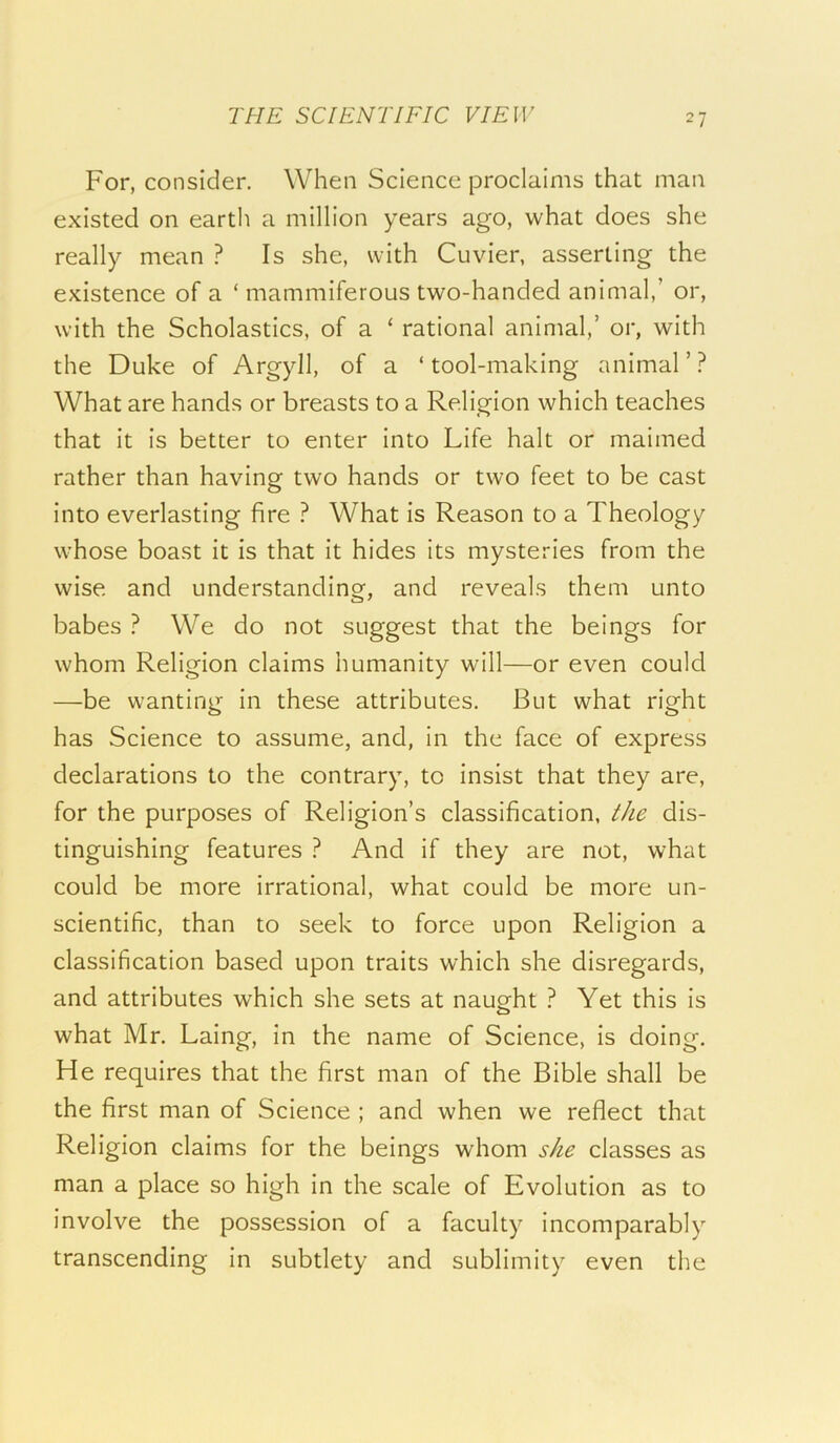 For, consider. When Science proclaims that man existed on earth a million years ago, what does she really mean ? Is she, with Cuvier, asserting the existence of a ‘ mammiferous two-handed animal,’ or, with the Scholastics, of a ‘ rational animal,’ or, with the Duke of Argyll, of a ‘ tool-making animal ’ ? What are hands or breasts to a Religion which teaches that it is better to enter into Life halt or maimed rather than having two hands or two feet to be cast into everlasting fire ? What is Reason to a Theology whose boast it is that it hides its mysteries from the wise and understanding, and reveals them unto babes ? We do not suggest that the beings for whom Religion claims humanity will—or even could —be wanting in these attributes. But what right has Science to assume, and, in the face of express declarations to the contrary, to insist that they are, for the purposes of Religion’s classification, the dis- tinguishing features ? And if they are not, what could be more irrational, what could be more un- scientific, than to seek to force upon Religion a classification based upon traits which she disregards, and attributes which she sets at naught ? Yet this is what Mr. Laing, in the name of Science, is doing. He requires that the first man of the Bible shall be the first man of Science ; and when we reflect that Religion claims for the beings whom she classes as man a place so high in the scale of Evolution as to involve the possession of a faculty incomparably transcending in subtlety and sublimity even the