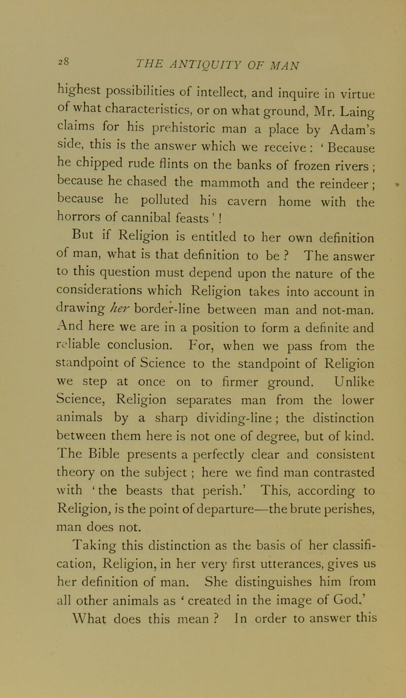 highest possibilities of intellect, and inquire in virtue of what characteristics, or on what ground, Mr. Laing claims for his prehistoric man a place by Adam’s side, this is the answer which we receive : ‘ Because he chipped rude flints on the banks of frozen rivers ; because he chased the mammoth and the reindeer; because he polluted his cavern home with the horrors of cannibal feasts ’ ! But if Religion is entitled to her own definition of man, what is that definition to be } The answer to this question must depend upon the nature of the considerations which Religion takes into account in drawing her border-line between man and not-man. And here we are in a position to form a definite and reliable conclusion. For, when we pass from the standpoint of Science to the standpoint of Religion we step at once on to firmer ground. Unlike Science, Religion separates man from the lower animals by a sharp dividing-line; the distinction between them here is not one of degree, but of kind. The Bible presents a perfectly clear and consistent theory on the subject ; here we find man contrasted with ‘ the beasts that perish.’ This, according to Religion, is the point of departure—the brute perishes, man does not. Taking this distinction as the basis of her classifi- cation, Religion, in her very first utterances, gives us her definition of man. She distinguishes him from all other animals as ‘ created in the image of God.’ What does this mean } In order to answer this
