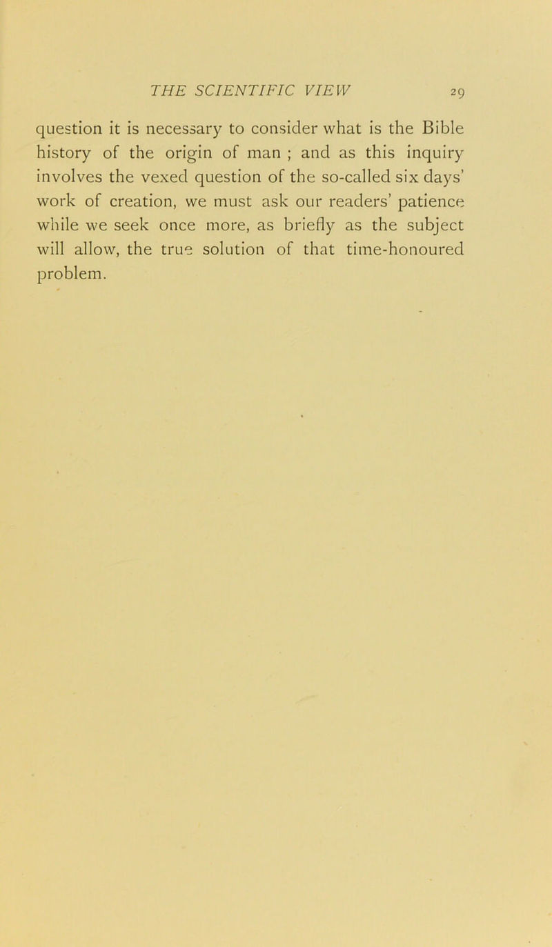 question it is necessary to consider what is the Bible history of the origin of man ; and as this inquiry involves the vexed question of the so-called six days’ work of creation, we must ask our readers’ patience while we seek once more, as briefly as the subject will allow, the true solution of that time-honoured problem.