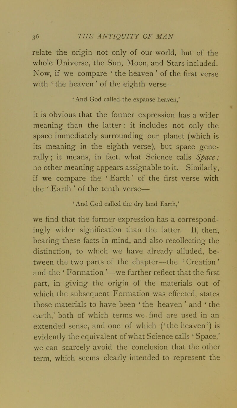 relate the origin not only of our world, but of the whole Universe, the Sun, Moon, and Stars included. Now, if we compare ‘ the heaven ’ of the first verse with ‘ the heaven ’ of the eighth verse— ‘ And God called the expanse heaven,’ it is obvious that the former expression has a wider meaning than the latter: it includes not only the space immediately surrounding our planet (which is its meaning in the eighth verse), but space gene- rally ; it means, in fact, what Science calls Space; no other meaning appears assignable to it. Similarly, if we compare the ‘ Earth ’ of the first verse with the ‘ Earth ’ of the tenth verse— ‘ And God called the dry land Earth,’ we find that the former expression has a correspond- ingly wider signification than the latter. If, then, bearing these facts in mind, and also recollecting the distinction, to which we have already alluded, be- tween the two parts of the chapter—the ‘Creation' and the ‘ Formation '—we further reflect that the first part, in giving the origin of the materials out of which the subsequent Formation was effected, states those materials to have been ‘ the heaven ’ and ‘ the earth,’ both of which terms we find are used in an extended sense, and one of which (‘the heaven’) is evidently the equivalent of what Science calls ‘ Space,’ we can scarcely avoid the conclusion that the other term, which seems clearly intended to represent the