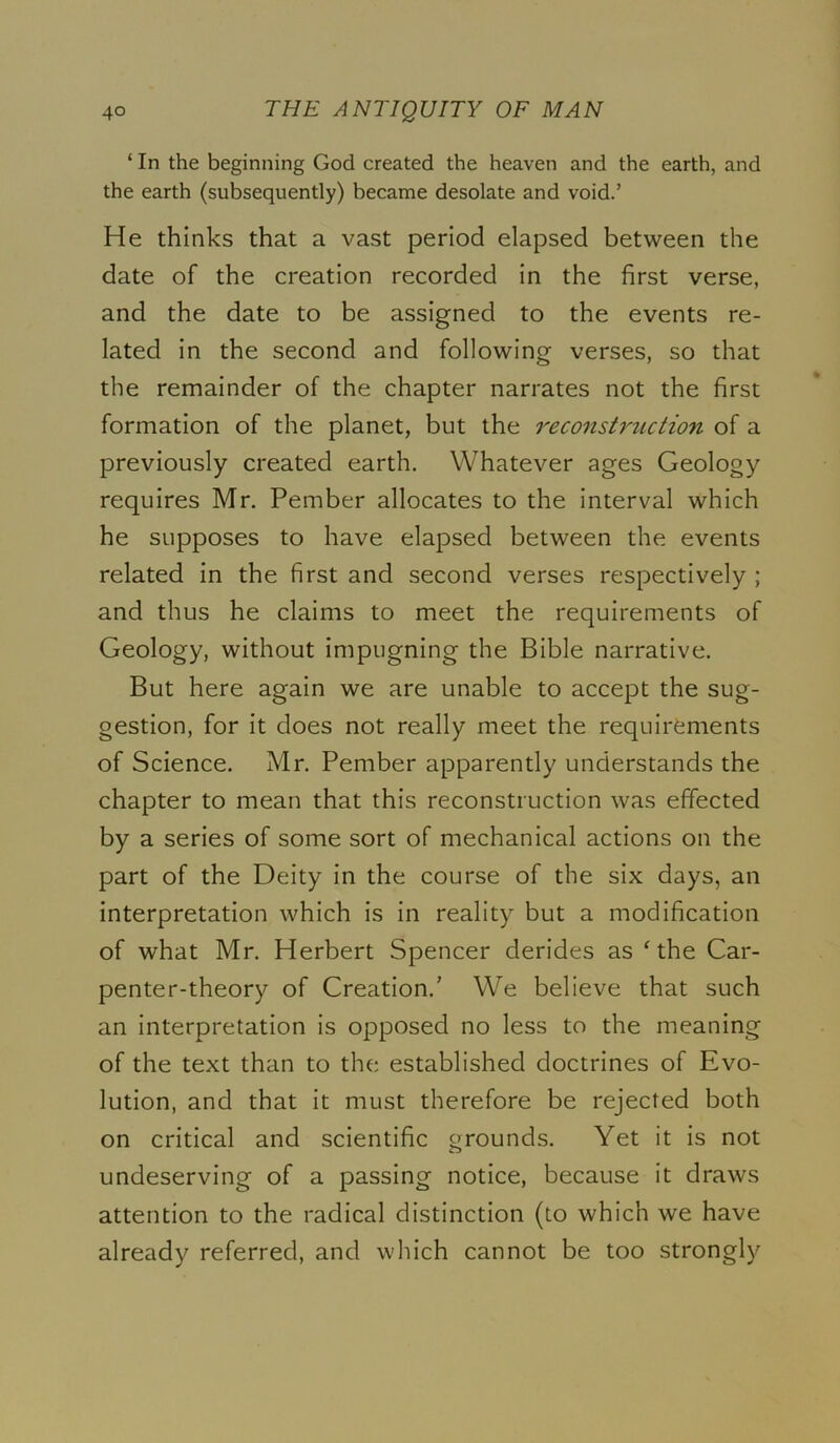 ‘ In the beginning God created the heaven and the earth, and the earth (subsequently) became desolate and void.’ He thinks that a vast period elapsed between the date of the creation recorded in the first verse, and the date to be assigned to the events re- lated in the second and following verses, so that the remainder of the chapter narrates not the first formation of the planet, but the reconstruction of a previously created earth. Whatever ages Geology requires Mr. Pember allocates to the interval which he supposes to have elapsed between the events related in the first and second verses respectively ; and thus he claims to meet the requirements of Geology, without impugning the Bible narrative. But here again we are unable to accept the sug- gestion, for it does not really meet the requirements of Science. Mr. Pember apparently understands the chapter to mean that this reconstruction was effected by a series of some sort of mechanical actions on the part of the Deity in the course of the six days, an interpretation which is in reality but a modification of what Mr. Herbert Spencer derides as ‘ the Car- penter-theory of Creation.' We believe that such an interpretation is opposed no less to the meaning of the text than to the established doctrines of Evo- lution, and that it must therefore be rejected both on critical and scientific grounds. Yet it is not undeserving of a passing notice, because it draws attention to the radical distinction (to which we have already referred, and which cannot be too strongly