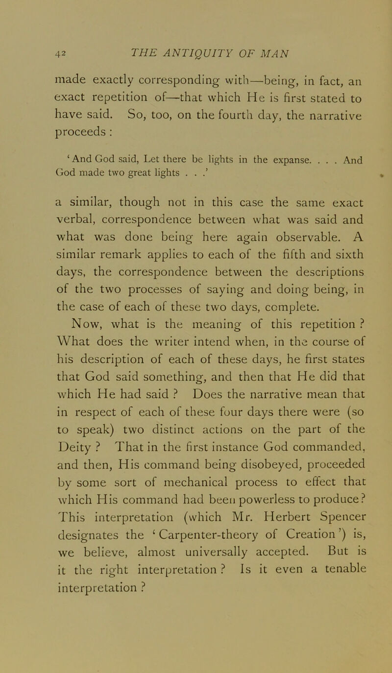 made exactly corresponding with—being, in fact, an exact repetition of—that which He is first stated to have said. So, too, on the fourth day, the narrative proceeds: ‘ And God said. Let there be lights in the expanse. . . . And (jod made two great lights . . a similar, though not in this case the same exact verbal, correspondence between what was said and what was done being here again observable. A similar remark applies to each of the fifth and sixth days, the correspondence between the descriptions of the two processes of saying and doing being, in the case of each of these two days, complete. Now, what is the meaning of this repetition } What does the writer intend when, in the course of his description of each of these days, he first states that God said something, and then that He did that which He had said } Does the narrative mean that in respect of each of these four days there were (so to speak) two distinct actions on the part of the Deity ? That in the first instance God commanded, and then. His command being disobeyed, proceeded by some sort of mechanical process to effect that which His command had been powerless to produce? This interpretation (which Mr. Herbert Spencer designates the ‘ Carpenter-theory of Creation ’) is, we believe, almost universally accepted. But is it the right interpretation ? Is it even a tenable interpretation ?