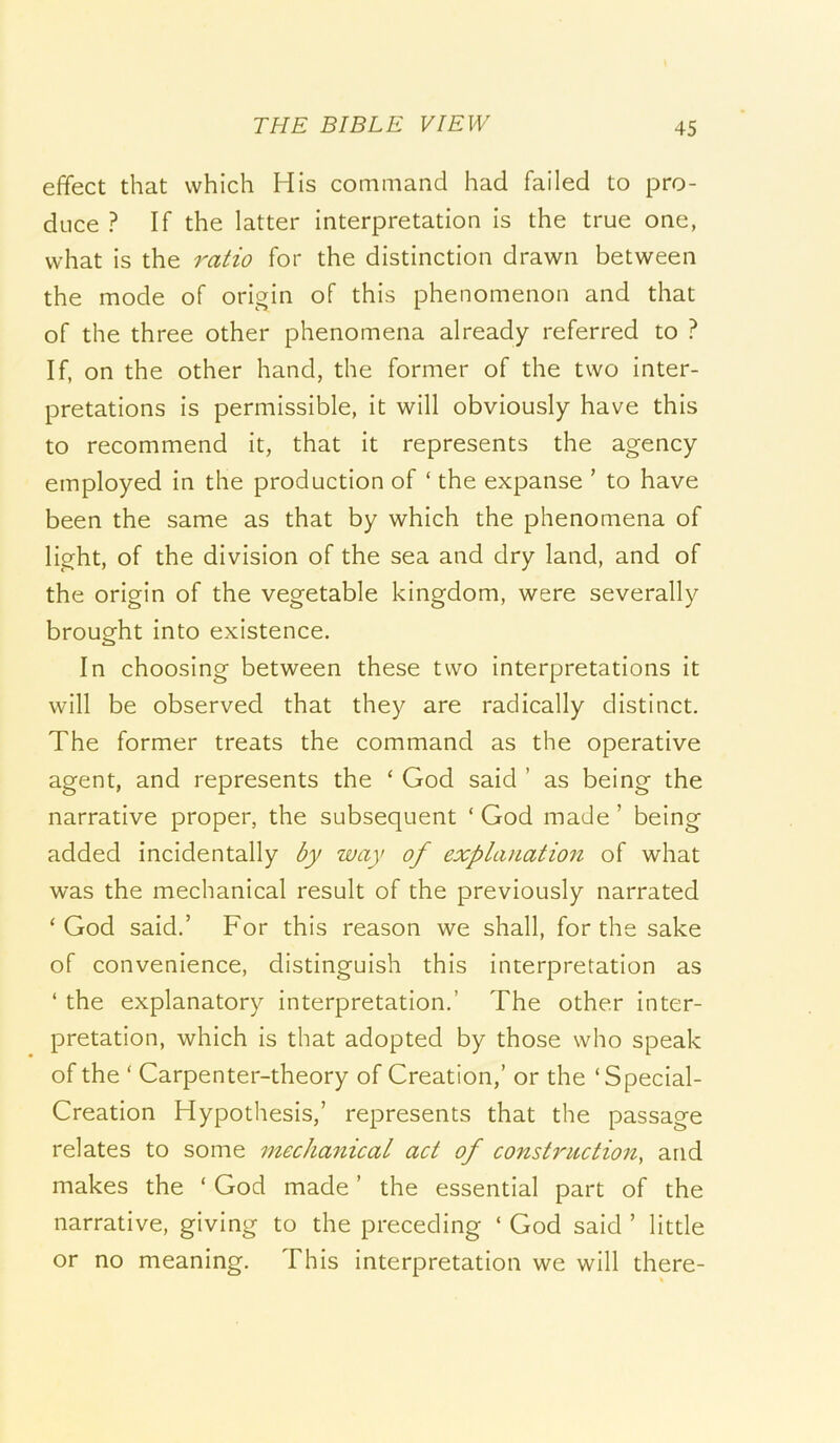 effect that which His command had failed to pro- duce ? If the latter interpretation is the true one, what is the 7'-atio for the distinction drawn between the mode of origin of this phenomenon and that of the three other phenomena already referred to ? If, on the other hand, the former of the two inter- pretations is permissible, it will obviously have this to recommend it, that it represents the agency employed in the production of ‘ the expanse ’ to have been the same as that by which the phenomena of light, of the division of the sea and dry land, and of the origin of the vegetable kingdom, were severally brought into existence. In choosing between these two interpretations it will be observed that they are radically distinct. The former treats the command as the operative agent, and represents the ‘ God said ’ as being the narrative proper, the subsequent ‘ God made ’ being added incidentally by way of explanation of what was the mechanical result of the previously narrated ‘ God said.’ For this reason we shall, for the sake of convenience, distinguish this interpretation as ‘ the explanatory interpretation.’ The other inter- pretation, which is that adopted by those who speak of the ‘ Carpenter-theory of Creation,’ or the ‘Special- Creation Hypothesis,’ represents that the passage relates to some mechajiical act of constriictio7i, and makes the ‘ God made ’ the essential part of the narrative, giving to the preceding ‘ God said ’ little or no meaning. This interpretation we will there-