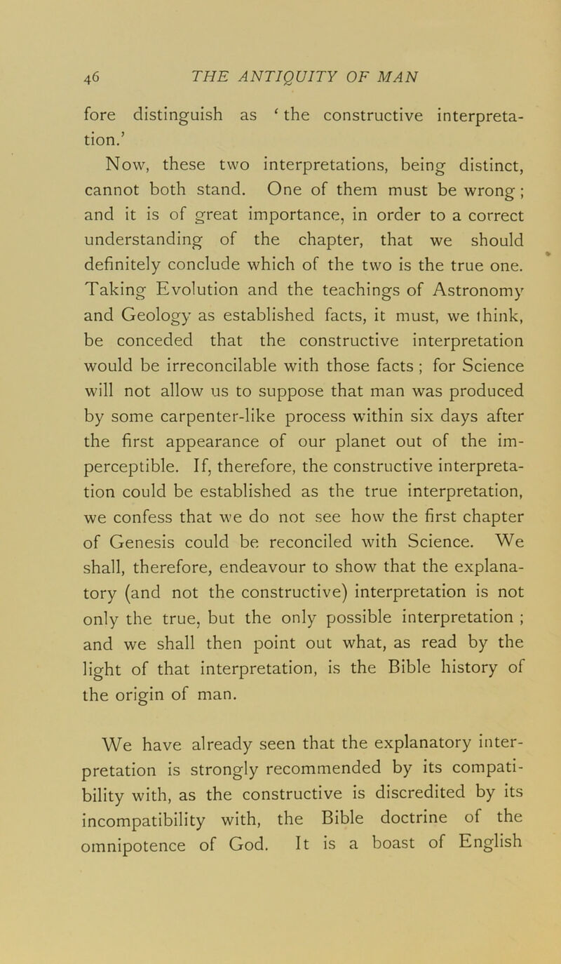 fore distinguish as ‘ the constructive interpreta- tion/ Now, these two interpretations, being distinct, cannot both stand. One of them must be wrong ; and it is of great importance, in order to a correct understanding of the chapter, that we should definitely conclude which of the two is the true one. Taking Evolution and the teachings of Astronomy and Geology as established facts, it must, we think, be conceded that the constructive interpretation would be irreconcilable with those facts ; for Science will not allow us to suppose that man was produced by some carpenter-like process within six days after the first appearance of our planet out of the im- perceptible, If, therefore, the constructive interpreta- tion could be established as the true interpretation, we confess that we do not see how the first chapter of Genesis could be reconciled with Science. We shall, therefore, endeavour to show that the explana- tory (and not the constructive) interpretation is not only the true, but the only possible interpretation ; and we shall then point out what, as read by the light of that interpretation, is the Bible history of the origin of man. We have already seen that the explanatory inter- pretation is strongly recommended by its compati- bility with, as the constructive is discredited by its incompatibility with, the Bible doctrine of the omnipotence of God. It is a boast of English