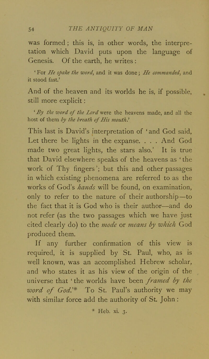 was formed ; this is, in other words, the interpre- tation which David puts upon the language of Genesis. Of the earth, he writes : ‘ For He spake the word, and it was done; He commajided, and it stood fast.’ And of the heaven and its worlds he is, if possible, ^ still more explicit: ‘ By the word of the Lord were the heavens made, and all the host of them by the breath of His mouth I This last is David’s interpretation of ‘and God said. Let there be lights in the expanse. . . . And God made two great lights, the stars also.’ It is true that David elsewhere speaks of the heavens as ‘ the work of Thy fingers’; but this and other passages in which existing phenomena are referred to as the works of God’s hands will be found, on examination, only to refer to the nature of their authorship—to the fact that it is God who is their author—and do not refer (as the two passages which we have just cited clearly do) to the mode or means by which God produced them. If any further confirmation of this view is required, it is supplied by St. Paul, who, as is well known, was an accomplished Hebrew scholar, and who states it as his view of the origin of the universe that ‘ the worlds have been framed by the word of God.'^ To St. Paul’s authority we may with similar force add the authority of St. John : * Heb. xi. 3.