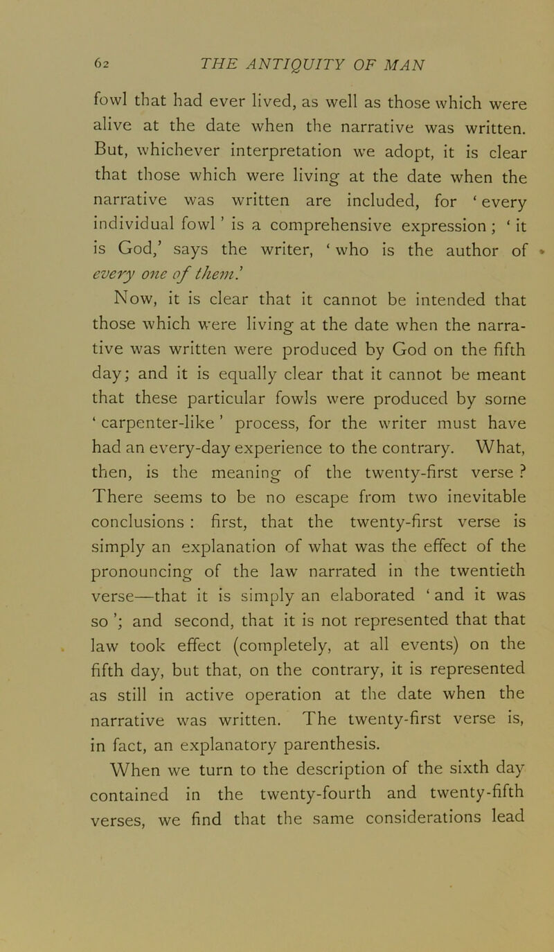 fowl that had ever lived, as well as those which were alive at the date when the narrative was written. But, whichever interpretation we adopt, it is clear that those which were living at the date when the narrative was written are included, for ‘ every individual fowl ’ is a comprehensive expression; ‘ it is God/ says the writer, ‘ who is the author of * every one of them! Now, it is clear that it cannot be intended that those which were living at the date when the narra- tive was written were produced by God on the fifth day; and it is equally clear that it cannot be meant that these particular fowls were produced by some ‘ carpenter-like ’ process, for the writer must have had an every-day experience to the contrary. What, then, is the meaning of the twenty-first verse ? There seems to be no escape from two inevitable conclusions : first, that the twenty-first verse is simply an explanation of what was the effect of the pronouncing of the law narrated in the twentieth verse—that it is simply an elaborated ‘ and it was so ’; and second, that it is not represented that that law took effect (completely, at all events) on the fifth day, but that, on the contrary, it is represented as still in active operation at the date when the narrative was written. The twenty-first verse is, in fact, an explanatory parenthesis. When we turn to the description of the sixth day contained in the twenty-fourth and twenty-fifth find that the same considerations lead verses, we