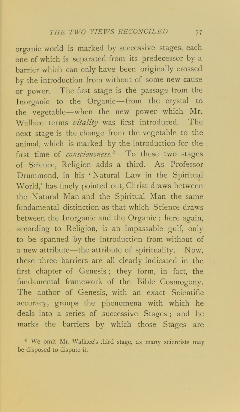 organic world is marked by successive stages, each one of which is separated from its predecessor by a barrier which can only have been originally crossed by the introduction from without of some new cause or power. The first stage is the passage from the Inorganic to the Organic—from the crystal to the vegetable—when the new power which Mr. Wallace terms vitality was first introduced. The next stage is the change from the vegetable to the animal, which is marked by the introduction for the first time of consciousnessTo these two stages of Science, Religion adds a third. As Professor Drummond, in his ' Natural Law in the Spiritual World,’ has finely pointed out, Christ draws between the Natural Man and the Spiritual Man the same fundamental distinction as that which Science draws between the Inorganic and the Organic ; here again, according to Religion, is an impassable gulf, only to be spanned by the introduction from without of a new attribute—the attribute of spirituality. Now, these three barriers are all clearly indicated in the first chapter of Genesis; they form, in fact, the fundamental framework of the Bible Cosmogony. The author of Genesis, with an exact Scientific accuracy, groups the phenomena with which he deals into a series of successive Stages ; and he marks the barriers by which those Stages are * We omit Mr. Wallace’s third stage, as many scientists may be disposed to dispute it.