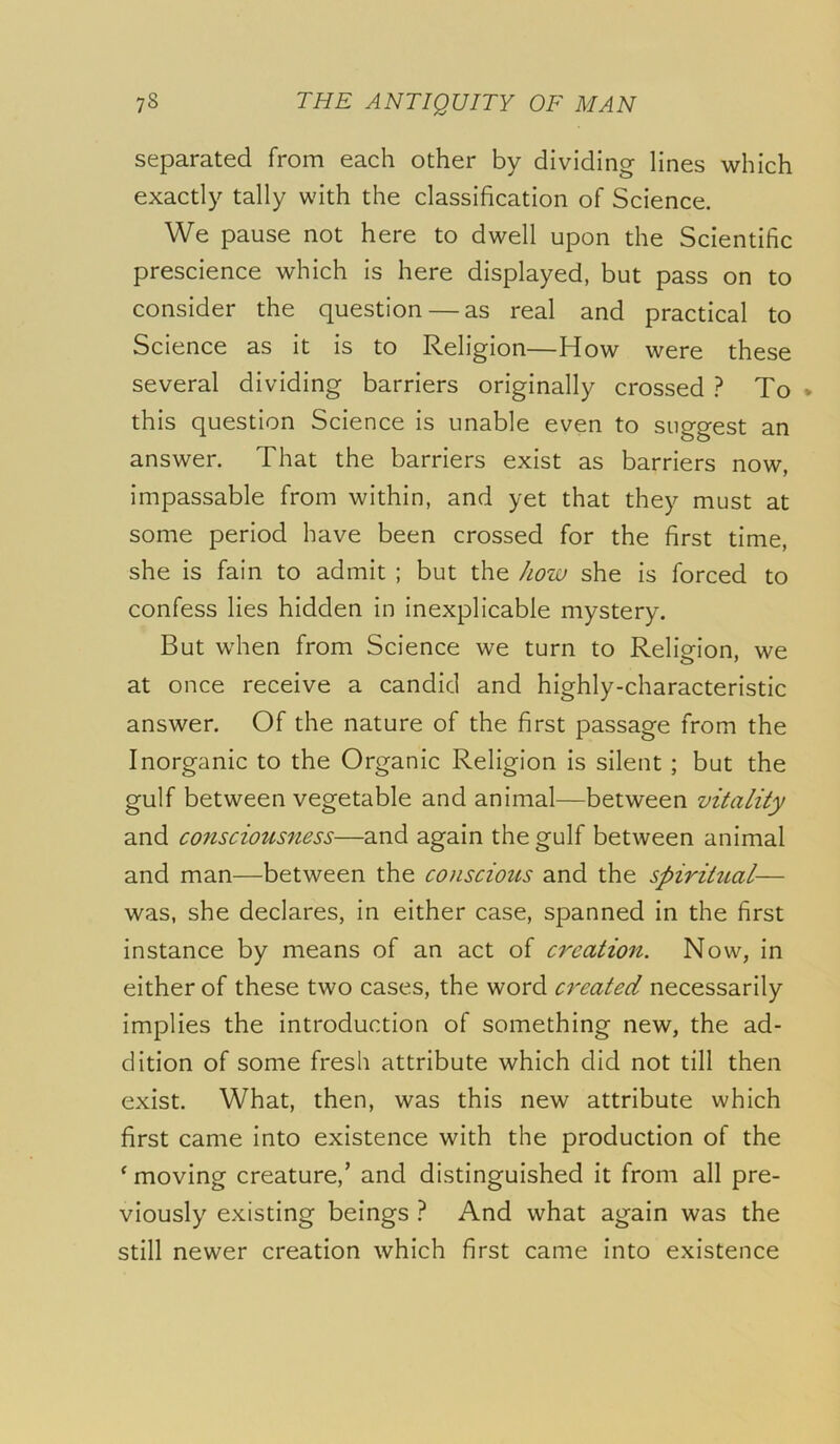 separated from each other by dividing lines which exactly tally with the classification of Science. We pause not here to dwell upon the Scientific prescience which is here displayed, but pass on to consider the question — as real and practical to Science as it is to Religion—How were these several dividing barriers originally crossed ? To * this question Science is unable even to suggest an answer. That the barriers exist as barriers now, impassable from within, and yet that they must at some period have been crossed for the first time, she is fain to admit ; but the hoiv she is forced to confess lies hidden in inexplicable mystery. But when from Science we turn to Religion, we at once receive a candid and highly-characteristic answer. Of the nature of the first passage from the Inorganic to the Organic Religion is silent; but the gulf between vegetable and animal—between vitality and consciousness—and again the gulf between animal and man—between the conscious and the spiritual— was, she declares, in either case, spanned in the first instance by means of an act of creation. Now, in either of these two cases, the word created necessarily implies the introduction of something new, the ad- dition of some fresh attribute which did not till then exist. What, then, was this new attribute which first came into existence with the production of the ‘ moving creature,’ and distinguished it from all pre- viously existing beings } And what again was the still newer creation which first came into existence