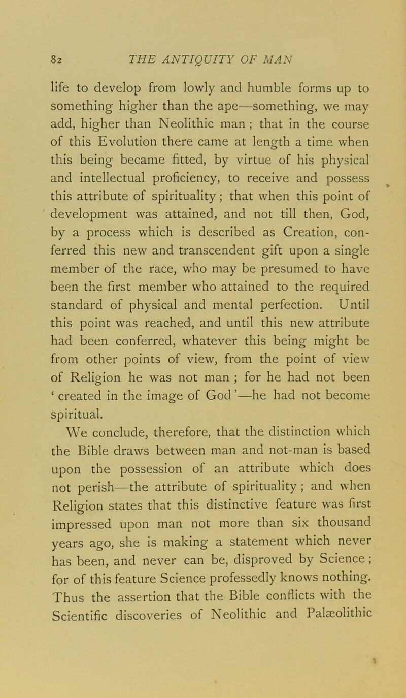 life to develop from lowly and humble forms up to something higher than the ape—something, we may add, higher than Neolithic man ; that in the course of this Evolution there came at length a time when this being became fitted, by virtue of his physical and intellectual proficiency, to receive and possess this attribute of spirituality; that when this point of ' development was attained, and not till then, God, by a process which is described as Creation, con- ferred this new and transcendent gift upon a single member of the race, who may be presumed to have been the first member who attained to the required standard of physical and mental perfection. Until this point was reached, and until this new attribute had been conferred, whatever this being might be from other points of view, from the point of view of Religion he was not man ; for he had not been ‘ created in the image of God ’—he had not become spiritual. We conclude, therefore, that the distinction which the Bible draws between man and not-man is based upon the possession of an attribute which does not perish—the attribute of spirituality; and when Religion states that this distinctive feature was first impressed upon man not more than six thousand years ago, she is making a statement which never has been, and never can be, disproved by Science ; for of this feature Science professedly knows nothing. Thus the assertion that the Bible conflicts with the Scientific discoveries of Neolithic and Palaeolithic
