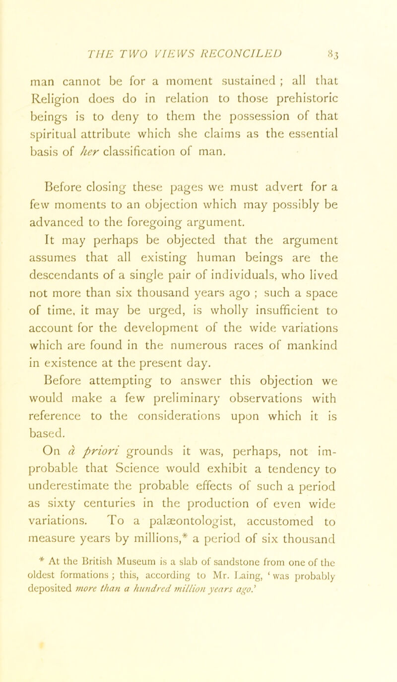 man cannot be for a moment sustained ; all that Religion does do in relation to those prehistoric beings Is to deny to them the possession of that spiritual attribute which she claims as the essential basis of her classification of man. Before closing these pages we must advert for a few moments to an objection which may possibly be advanced to the foregoing argument. It may perhaps be objected that the argument assumes that all existing human beings are the descendants of a single pair of individuals, who lived not more than six thousand years ago ; such a space of time, it may be urged, is wholly insufficient to account for the development of the wide variations which are found in the numerous races of mankind in existence at the present day. Before attempting to answer this objection we would make a few preliminary observations with reference to the considerations upon which it is based. On d priori grounds It was, perhaps, not Im- probable that Science would exhibit a tendency to underestimate the probable effects of such a period as sixty centuries in the production of even wide variations. To a paleeontologist, accustomed to measure years by millions,* a period of six thousand * At the British Museum is a slab of sandstone from one of the oldest formations ; this, according to Mr. Laing, ‘ was probably deposited more than a hundred million years ago I