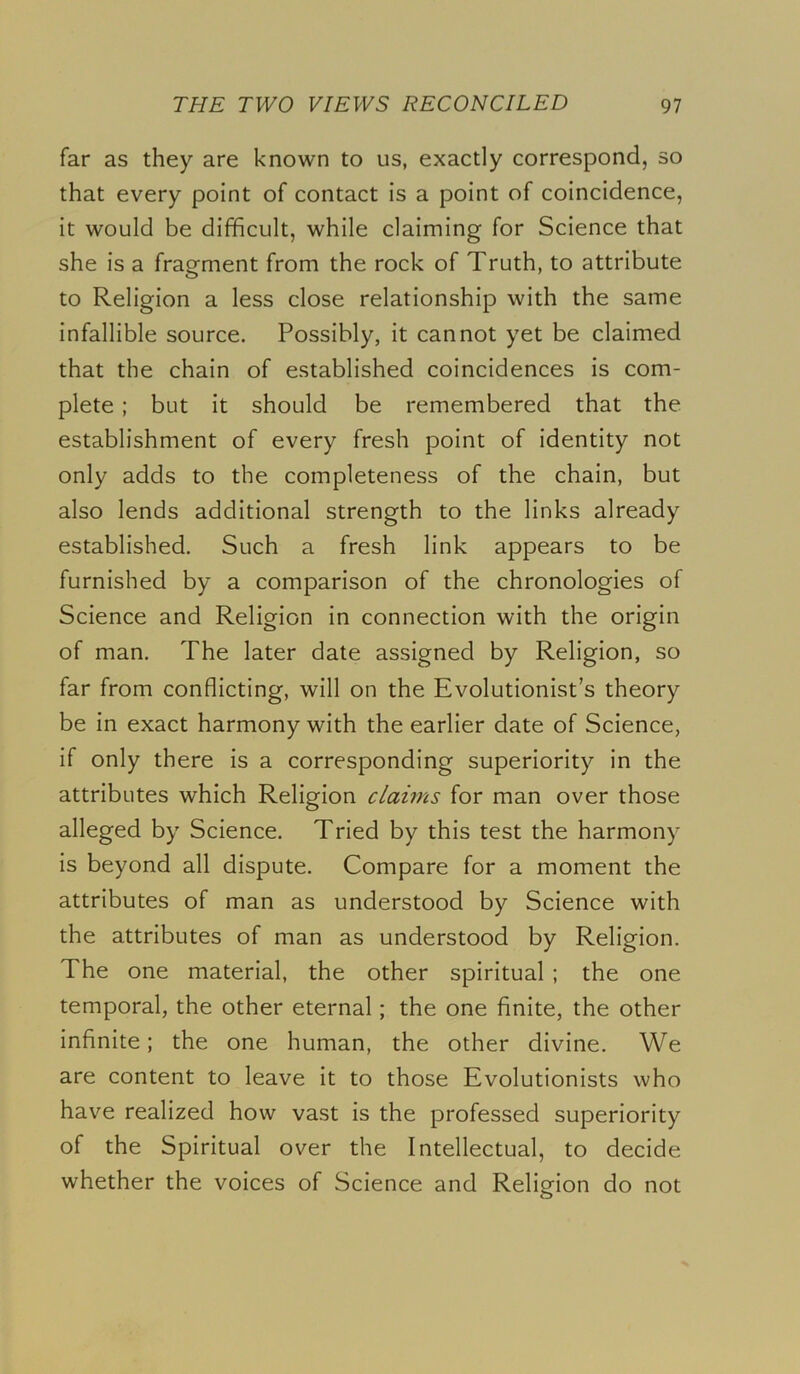 far as they are known to us, exactly correspond, so that every point of contact is a point of coincidence, it would be difficult, while claiming for Science that she is a fragment from the rock of Truth, to attribute to Religion a less close relationship with the same infallible source. Possibly, it cannot yet be claimed that the chain of established coincidences is com- plete ; but it should be remembered that the establishment of every fresh point of identity not only adds to the completeness of the chain, but also lends additional strength to the links already established. Such a fresh link appears to be furnished by a comparison of the chronologies of Science and Religion in connection with the origin of man. The later date assigned by Religion, so far from conflicting, will on the Evolutionist’s theory be in exact harmony with the earlier date of Science, if only there is a corresponding superiority in the attributes which Religion claims for man over those alleged by Science. Tried by this test the harmony is beyond all dispute. Compare for a moment the attributes of man as understood by Science with the attributes of man as understood by Religion. The one material, the other spiritual ; the one temporal, the other eternal; the one finite, the other infinite; the one human, the other divine. We are content to leave it to those Evolutionists who have realized how vast is the professed superiority of the Spiritual over the Intellectual, to decide whether the voices of Science and Religion do not o