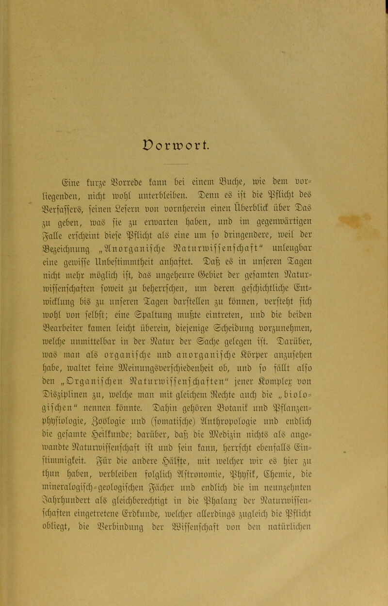 Dortport. ©ine furge 95orrebe fann bei einem Suc^e, mie bem öor^^ liegenben, nid)t molji unterbleiben. ®enn e§ ift bie ^flidjt be§ 'jßerfafferg, feinen Sefern uon üornf)erein einen Überbtid über §u geben, m§. fie p ermarten :^aben, nnb im gegenmärtigen f^ade erfdjeint biefe ^füd)t aB eine um fo bringenbere, meit ber ©e^eidjuiing „5tnorganifd}e dJatiirmiffenfdjaft unleugbar eine gemiffe lXnbeftimmt|eit antjoftet. e§ in unferen SEagen nid)t me^r mögtidj ift, baö unget)eure ©ebiet ber gefamten 9Xntnr= miffenfdjoften fomeit §u be§errfd)en, um bereu gefd)id)tlid)e ®nt= roidtnng bi§ ^n nuferen SCagen barfteden gu fönnen, berfte^t fid) mo|t uon felbft; eine ©ü^Itung mnfete eintreten, nnb bie beiben Bearbeiter tarnen leicht überein, biejenige @d)eibnng öor§nnef)men, ruetdje unmittelbar in ber diatnr ber @ad)e gelegen ift. Tiarüber, raa§ man al§ organifdje nnb anorganifd)e Körper angiifeben ^abe, maltet feine 9J?einnng§t)erfc^iebenl)eit ob, nnb fo fädt alfo ben „Drganifdjen dtatnrmiffenfd)aften jener Äomplej Oon SiSgifjUnen gn, meldje mon mit gleichem 9ied)te aiic§ bie „biolo= gifd)en nennen fönnte. ®aljin geljören Botani! nnb ^flan5en= 3bülogie nnb (fomatifdje) 3lnt^ropologie nnb enblid) bie gefamte §eitfunbe; barüber, ba^ bie dJXebigin nid}t§ aB ange^ manbte d?ntnrmiffenfd)aft ift nnb fein fann, l)errfd)t ebenfalls @in= ftimmigfeit. ^ür bie anbere .^älfte, mit meld)er mir eS Ijier gn tl)iin l)aben, Oerbleiben folglid) ^Iftronomie, ^Ijpfif, 6l)emie, bie mineralogifd) = geologifd3en f^ädjer nnb enblid) bie im neiingeljutcn i^sa^r^nnbert als gleid)bered)tigt in bie ^^alanj ber 9Xatnrmiffen= fd)aften eingetretene (Srbfunbe, meldjcr aderbingS gngleid) bie ^flidjt obliegt, bie Berbinbitng ber 3Biffenfd)aft oon ben natürlidjen