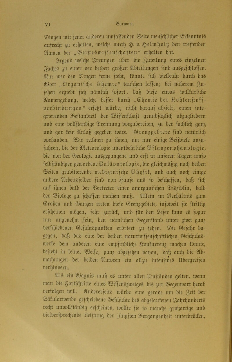 SSüinuort. Singen mit jener anberen umfaffenben ©eite men|'d)Iic[jer ®rfenntni§ aufredjt gn erljatten, inelc^e bnrd) ü. §etm^oI| ben treffenben 9?amen ber „ ®ei[teglx>iffenfd)aften erhalten ^at. Srgenb metc^e Errungen über bie Zuteilung eine§ einzelnen gac^eS 5U einer ber beiben groBen 5lbteUungen [inb auggefd)Ioffen. 9hir mer ben Singen ferne fte^t, fönnte fid} üiedeid)t biird) ba§ SBort „Organifd^e ß^einie täufdjen taffen; bei nät)erem 3^= fetjen ergiebt fid) niimtid) fofort, baB biefe etma§ mitlfürtid)e 92amengebung, metdje beffer biird} „Sf)einie ber ^'ot}tenftoff= nerbinbungen“ erfet3 mürbe, nid)t barauf abgielt, einen inte= grierenben 93eftanbtcit ber SBiffenfd)aft gruiibfaBtid; ab^ugtiebern iinb eine nottftnnbige Srennnng üor5ubereiten, gu ber fadjtid) gaii5 unb gar !ein Slntafj gegeben märe, ©renjgebiete finb natürlid) imrtjanben. 2Bir redjnen §u if)nen, nm nur einige iöeifBiete an§u= führen, bie ber SOZeteorotogie iinentbef)rlid)e i]3fIanäenBt)änoIogie, bie Don ber ©eotogie aitggegangene unb erft in unferen Sagen iimfo felbftänbiger gemorbeneißaläontologie, bie gteidjindfeig nad} beiben ©eiten graüitierenbe mebiäinifdje i]5f)Bfit, unb aud) noc^ einige anbere 9trbeit§fetber finb non §oufe au§ fo befdjaffen, bafe fid) auf itjuen batb ber $ßertreter einer anorganifd)en SiS^iptin, batb ber iBioIoge §u fdjaffen madjen inuf). SUIein im S5ert)ättni§ 511111 ©rofeen unb (fangen treten biefe ©renggebiete, iufomeit fie ftrittig erfdjeiiien mögen, fet)r giirüd, unb für ben Sefer fanii e§ fogar nur angenef)m i,feiu, ben luimtidjen ©egenftanb unter gmei ganj oerfdjiebenen ®efid)t§Bunften erörtert gu fef)en. Sie ®efaf)r ba= gegen, ba^ ba§ eine ber beiben naturmiffenfd)afttid)en_ ®efd)id)t§^ merfe bem anberen eine empfinblidje ^onfiirrenä madjen töniite, beftetjt in feiner iföeife, gaii5 abgefetjen baüon, baj) and) bie 9Xb= madjiingen ber beiben Stutoren ein aCtgii intenfiöe§ libergreifen öerl^inbern. 5tt§ ein SBagniS nin^ e§ unter alten Umftänben gelten, menn man bie f^ortfdjritte eine§ 3Biffen§5meige§ bi§ jiir ©egenmart t)erab oerfotgen mitt. ?tnbererfeit§ mürbe eine gerabe um bie 3^^^ ber ©äfntarmenbe gefdjriebene ©efdjidjte be§ abgetaiifenen ^al^rt)unbert!§ red)t iinöonftänbig erfdjeiiien, moUte fie fo inandje grofjartige unb Oietoerf|)red)enbe Seiftiing ber jüngften ißergangenljeit unterbrüden.