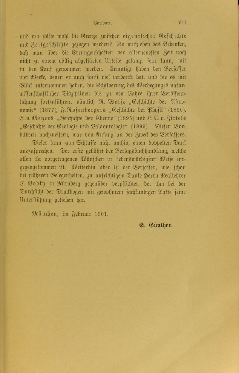 unb IDO foEte bie ©rense ätüifdjen eigentUdjer ®efd)id)tc unb 3eitgefc§id)te gezogen tucrben? @o mitfj eben ba§ ©ebenfen, ba^ mnn über bie ©rrungenfdjnften ber aderneueften nod) nid)t §11 einem üoEig abgeflärten Urteile gelangt fein fann, mit in ben .^anf genommen merben. (Srmntigt |nben ben S5erfaffer liier Söerte, benen er and) fonft uiel oerbanft ^at, nnb bie e§ mit @Ind nnternommen ^aben, bie @d)i(bernng be§ 3Serbegange§ natnr= it)iffenfc§ottIid)er ®i§§iptinen bi§ §n bem Saijre i^rer 95eröf[ent= (id)nng fortjiifü^ren, nämtid) 9^. 9BoIf§ „©efdjic^te ber 2tftro= nomie (1877), g. Eiofenbergerg „®efd)id)te ber (1890), o.9J?et)er§ „®e[d)idjte ber ©^emie (1895) nnb it. 91.0.3ittel§ „®e[d)id)te ber Geologie nnb Paläontologie (1899). S)iefen Por= bitbern nod)§neifern, mor Don $Infang an ber 3tüed be§ 93erfaffer§. ®ie]'er fann §nm @d)Inffe nidjt nm^in, einen bobbeiten ®anf an§§n|bred)en. ®er erfte gebührt ber 9SerIog§bncbf)anbInng, meld)e aEen i^r oorgetragenen 2öünfd)en in liebenSmürbigj’ter 9Seife ent= gegengefommen ift. 3Beiterbin aber i[t ber 95erfaffer, tnie fdjon bei früf)eren ©elegenbeiten, §n anfridjtigem ®anfe §errn 9ieaIIebrer 3. iSobfb in EJnrnberg gegenüber üerbflidjtet, ber i^m bei ber ©nrcbfidjt ber ©rndbogen mit geloobntem fadjfnnbigen Xafte feine Unterftübnng gelieljen bot- EJ^üncben, im f^ebrnar 1901. ©üntber.